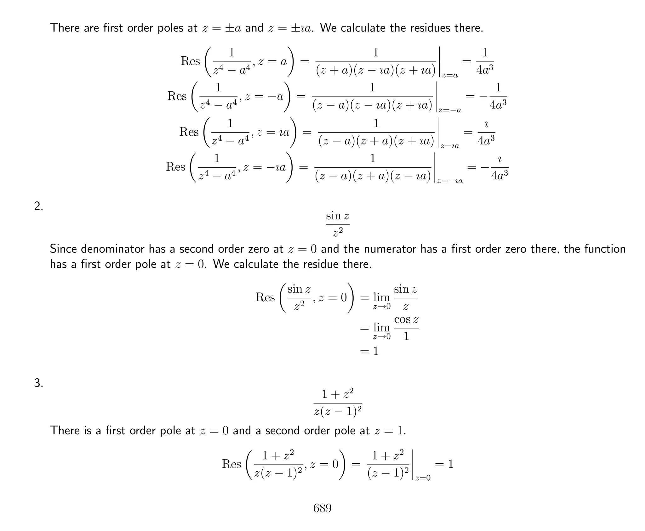 There are ﬁrst order poles at z = ±a and z = ±ıa. We calculate the residues there.
Res
1
z4 − a4
, z = a =
1
(z + a)(z − ıa)(z + ıa) z=a
=
1
4a3
Res
1
z4 − a4
, z = −a =
1
(z − a)(z − ıa)(z + ıa) z=−a
= −
1
4a3
Res
1
z4 − a4
, z = ıa =
1
(z − a)(z + a)(z + ıa) z=ıa
=
ı
4a3
Res
1
z4 − a4
, z = −ıa =
1
(z − a)(z + a)(z − ıa) z=−ıa
= −
ı
4a3
2.
sin z
z2
Since denominator has a second order zero at z = 0 and the numerator has a ﬁrst order zero there, the function
has a ﬁrst order pole at z = 0. We calculate the residue there.
Res
sin z
z2
, z = 0 = lim
z→0
sin z
z
= lim
z→0
cos z
1
= 1
3.
1 + z2
z(z − 1)2
There is a ﬁrst order pole at z = 0 and a second order pole at z = 1.
Res
1 + z2
z(z − 1)2
, z = 0 =
1 + z2
(z − 1)2
z=0
= 1
689
 