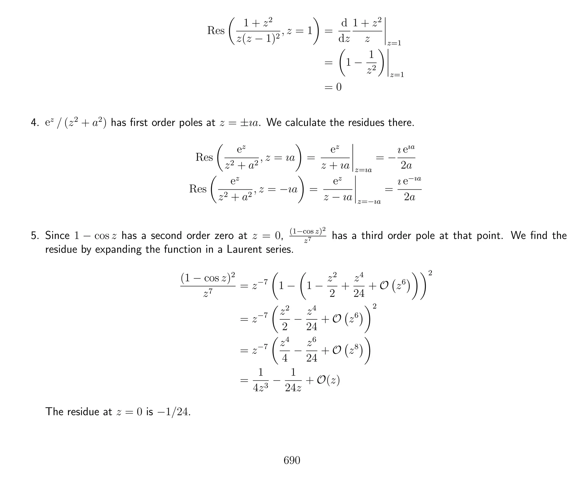 Res
1 + z2
z(z − 1)2
, z = 1 =
d
dz
1 + z2
z z=1
= 1 −
1
z2
z=1
= 0
4. ez
/ (z2
+ a2
) has ﬁrst order poles at z = ±ıa. We calculate the residues there.
Res
ez
z2 + a2
, z = ıa =
ez
z + ıa z=ıa
= −
ı eıa
2a
Res
ez
z2 + a2
, z = −ıa =
ez
z − ıa z=−ıa
=
ı e−ıa
2a
5. Since 1 − cos z has a second order zero at z = 0, (1−cos z)2
z7 has a third order pole at that point. We ﬁnd the
residue by expanding the function in a Laurent series.
(1 − cos z)2
z7
= z−7
1 − 1 −
z2
2
+
z4
24
+ O z6
2
= z−7 z2
2
−
z4
24
+ O z6
2
= z−7 z4
4
−
z6
24
+ O z8
=
1
4z3
−
1
24z
+ O(z)
The residue at z = 0 is −1/24.
690
 