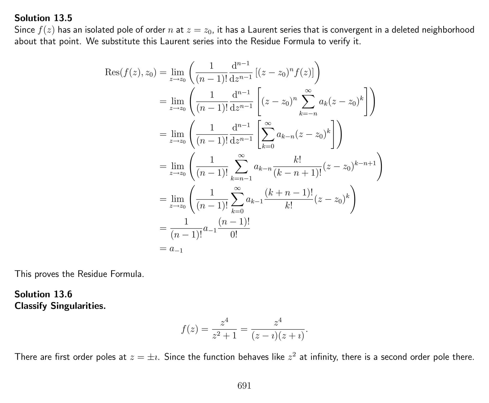 Solution 13.5
Since f(z) has an isolated pole of order n at z = z0, it has a Laurent series that is convergent in a deleted neighborhood
about that point. We substitute this Laurent series into the Residue Formula to verify it.
Res(f(z), z0) = lim
z→z0
1
(n − 1)!
dn−1
dzn−1
[(z − z0)n
f(z)]
= lim
z→z0
1
(n − 1)!
dn−1
dzn−1
(z − z0)n
∞
k=−n
ak(z − z0)k
= lim
z→z0
1
(n − 1)!
dn−1
dzn−1
∞
k=0
ak−n(z − z0)k
= lim
z→z0
1
(n − 1)!
∞
k=n−1
ak−n
k!
(k − n + 1)!
(z − z0)k−n+1
= lim
z→z0
1
(n − 1)!
∞
k=0
ak−1
(k + n − 1)!
k!
(z − z0)k
=
1
(n − 1)!
a−1
(n − 1)!
0!
= a−1
This proves the Residue Formula.
Solution 13.6
Classify Singularities.
f(z) =
z4
z2 + 1
=
z4
(z − ı)(z + ı)
.
There are ﬁrst order poles at z = ±ı. Since the function behaves like z2
at inﬁnity, there is a second order pole there.
691
 