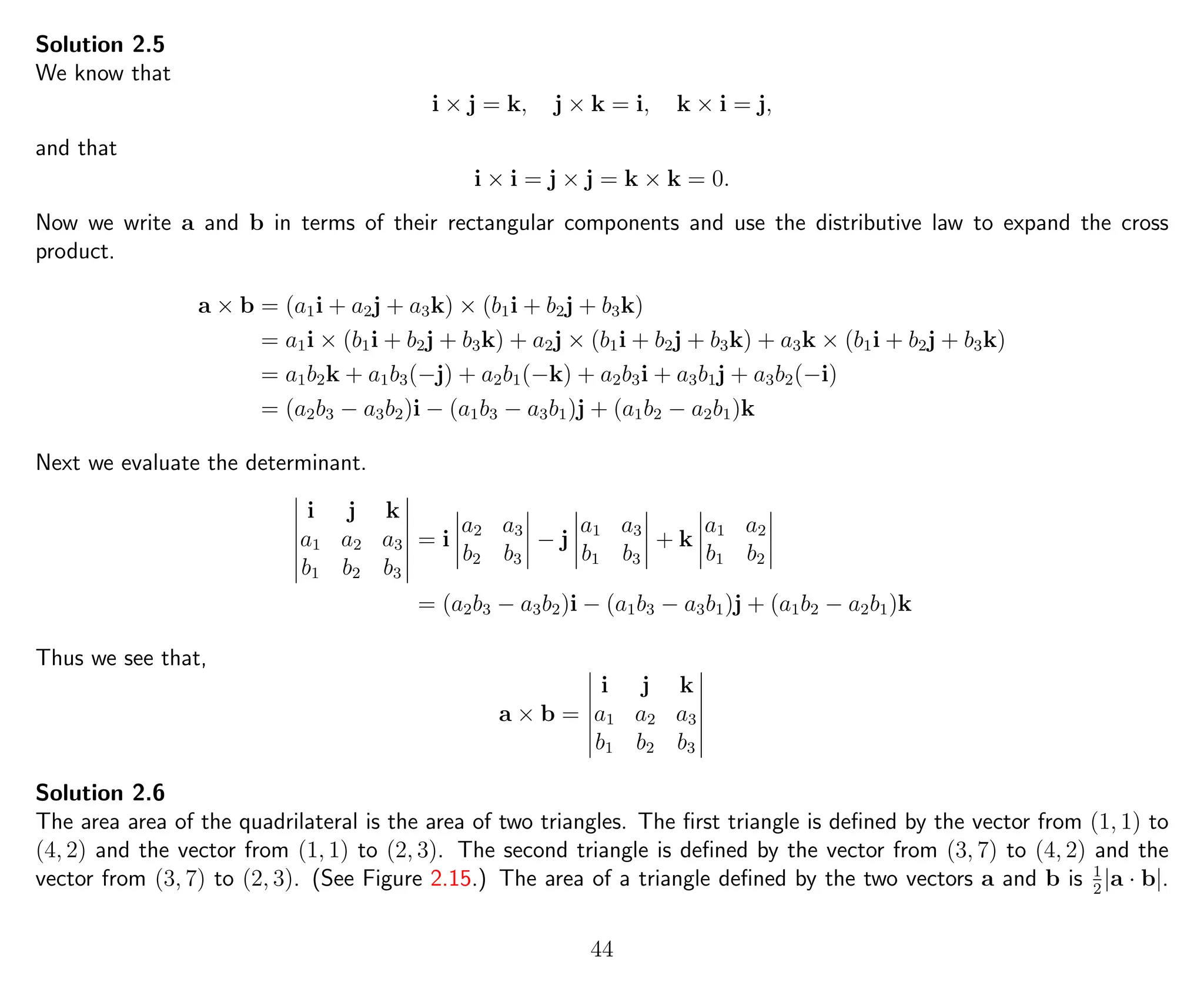 Solution 2.5
We know that
i × j = k, j × k = i, k × i = j,
and that
i × i = j × j = k × k = 0.
Now we write a and b in terms of their rectangular components and use the distributive law to expand the cross
product.
a × b = (a1i + a2j + a3k) × (b1i + b2j + b3k)
= a1i × (b1i + b2j + b3k) + a2j × (b1i + b2j + b3k) + a3k × (b1i + b2j + b3k)
= a1b2k + a1b3(−j) + a2b1(−k) + a2b3i + a3b1j + a3b2(−i)
= (a2b3 − a3b2)i − (a1b3 − a3b1)j + (a1b2 − a2b1)k
Next we evaluate the determinant.
i j k
a1 a2 a3
b1 b2 b3
= i
a2 a3
b2 b3
− j
a1 a3
b1 b3
+ k
a1 a2
b1 b2
= (a2b3 − a3b2)i − (a1b3 − a3b1)j + (a1b2 − a2b1)k
Thus we see that,
a × b =
i j k
a1 a2 a3
b1 b2 b3
Solution 2.6
The area area of the quadrilateral is the area of two triangles. The ﬁrst triangle is deﬁned by the vector from (1, 1) to
(4, 2) and the vector from (1, 1) to (2, 3). The second triangle is deﬁned by the vector from (3, 7) to (4, 2) and the
vector from (3, 7) to (2, 3). (See Figure 2.15.) The area of a triangle deﬁned by the two vectors a and b is 1
2
|a · b|.
44
 