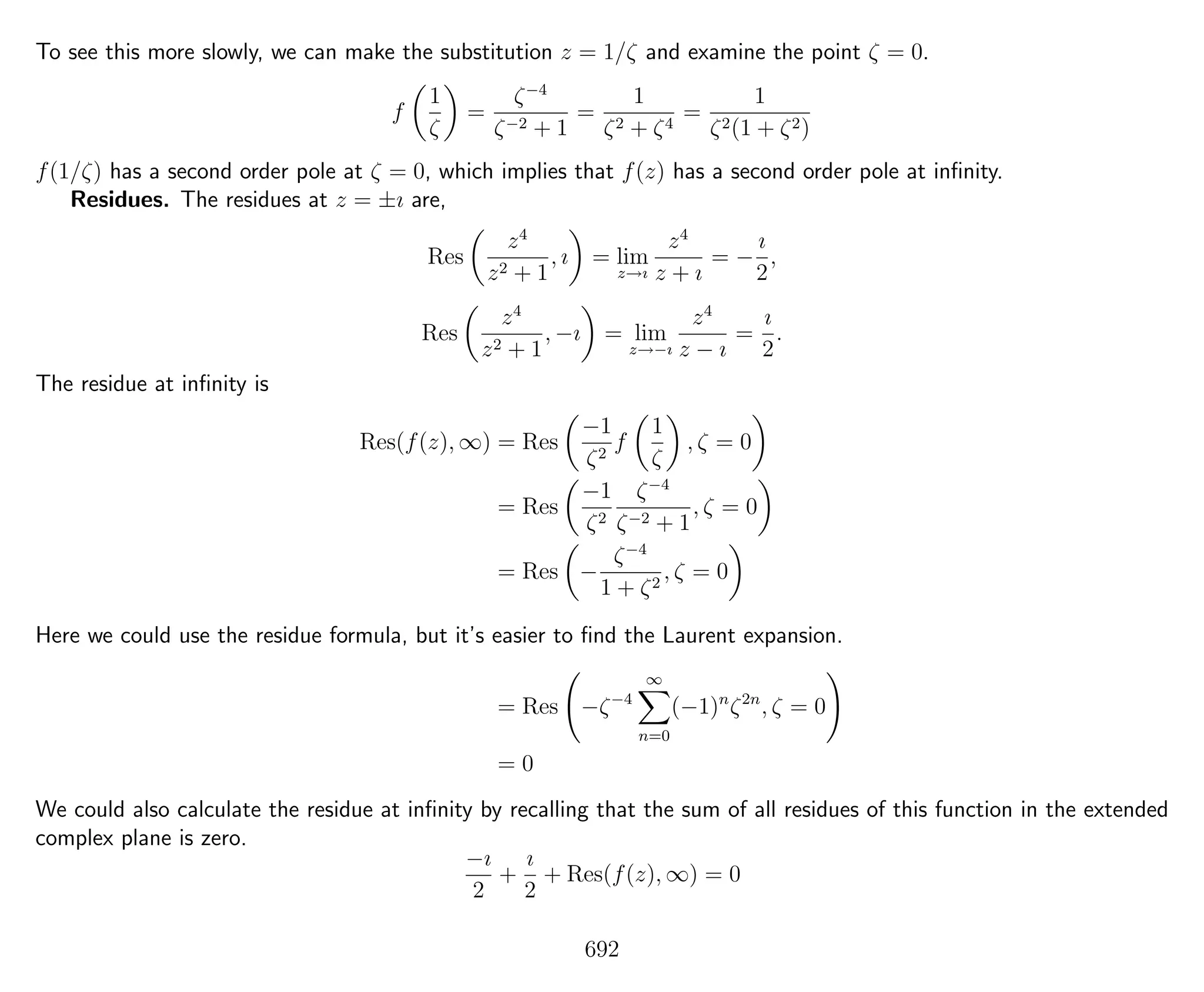 To see this more slowly, we can make the substitution z = 1/ζ and examine the point ζ = 0.
f
1
ζ
=
ζ−4
ζ−2 + 1
=
1
ζ2 + ζ4
=
1
ζ2(1 + ζ2)
f(1/ζ) has a second order pole at ζ = 0, which implies that f(z) has a second order pole at inﬁnity.
Residues. The residues at z = ±ı are,
Res
z4
z2 + 1
, ı = lim
z→ı
z4
z + ı
= −
ı
2
,
Res
z4
z2 + 1
, −ı = lim
z→−ı
z4
z − ı
=
ı
2
.
The residue at inﬁnity is
Res(f(z), ∞) = Res
−1
ζ2
f
1
ζ
, ζ = 0
= Res
−1
ζ2
ζ−4
ζ−2 + 1
, ζ = 0
= Res −
ζ−4
1 + ζ2
, ζ = 0
Here we could use the residue formula, but it’s easier to ﬁnd the Laurent expansion.
= Res −ζ−4
∞
n=0
(−1)n
ζ2n
, ζ = 0
= 0
We could also calculate the residue at inﬁnity by recalling that the sum of all residues of this function in the extended
complex plane is zero.
−ı
2
+
ı
2
+ Res(f(z), ∞) = 0
692
 