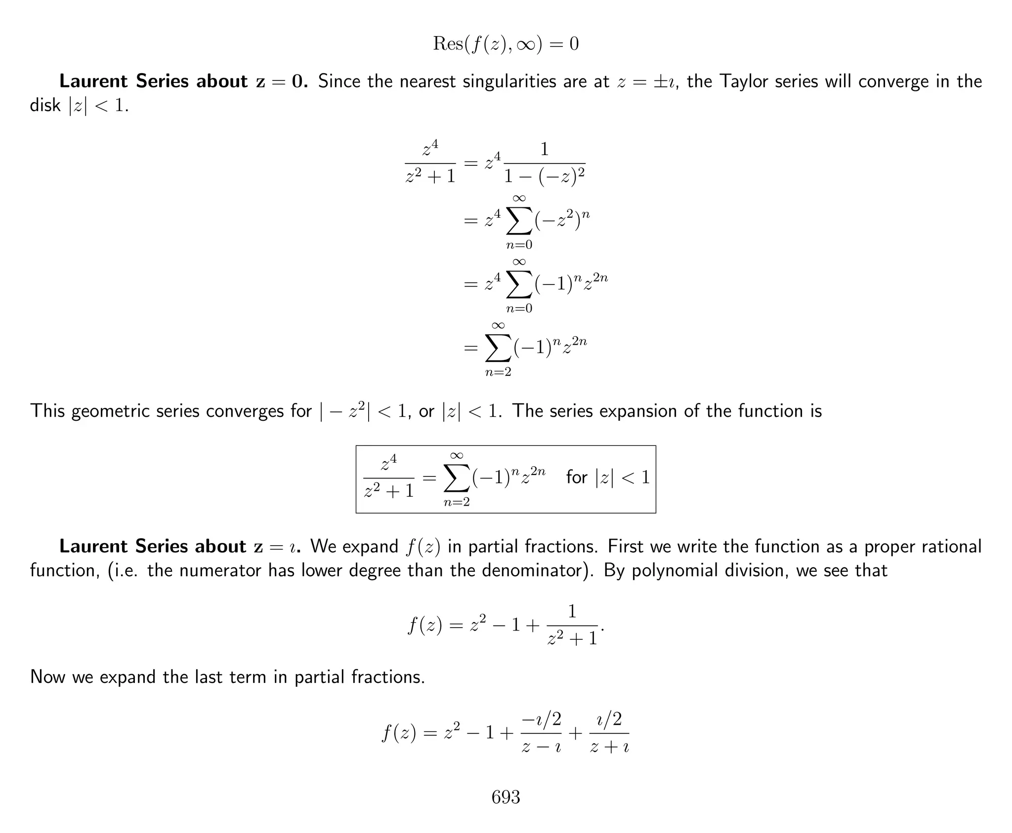 Res(f(z), ∞) = 0
Laurent Series about z = 0. Since the nearest singularities are at z = ±ı, the Taylor series will converge in the
disk |z| < 1.
z4
z2 + 1
= z4 1
1 − (−z)2
= z4
∞
n=0
(−z2
)n
= z4
∞
n=0
(−1)n
z2n
=
∞
n=2
(−1)n
z2n
This geometric series converges for | − z2
| < 1, or |z| < 1. The series expansion of the function is
z4
z2 + 1
=
∞
n=2
(−1)n
z2n
for |z| < 1
Laurent Series about z = ı. We expand f(z) in partial fractions. First we write the function as a proper rational
function, (i.e. the numerator has lower degree than the denominator). By polynomial division, we see that
f(z) = z2
− 1 +
1
z2 + 1
.
Now we expand the last term in partial fractions.
f(z) = z2
− 1 +
−ı/2
z − ı
+
ı/2
z + ı
693
 