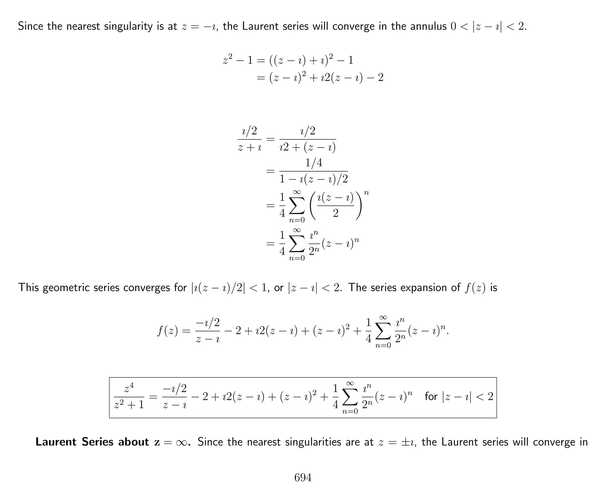 Since the nearest singularity is at z = −ı, the Laurent series will converge in the annulus 0 < |z − ı| < 2.
z2
− 1 = ((z − ı) + ı)2
− 1
= (z − ı)2
+ ı2(z − ı) − 2
ı/2
z + ı
=
ı/2
ı2 + (z − ı)
=
1/4
1 − ı(z − ı)/2
=
1
4
∞
n=0
ı(z − ı)
2
n
=
1
4
∞
n=0
ın
2n
(z − ı)n
This geometric series converges for |ı(z − ı)/2| < 1, or |z − ı| < 2. The series expansion of f(z) is
f(z) =
−ı/2
z − ı
− 2 + ı2(z − ı) + (z − ı)2
+
1
4
∞
n=0
ın
2n
(z − ı)n
.
z4
z2 + 1
=
−ı/2
z − ı
− 2 + ı2(z − ı) + (z − ı)2
+
1
4
∞
n=0
ın
2n
(z − ı)n
for |z − ı| < 2
Laurent Series about z = ∞. Since the nearest singularities are at z = ±ı, the Laurent series will converge in
694
 
