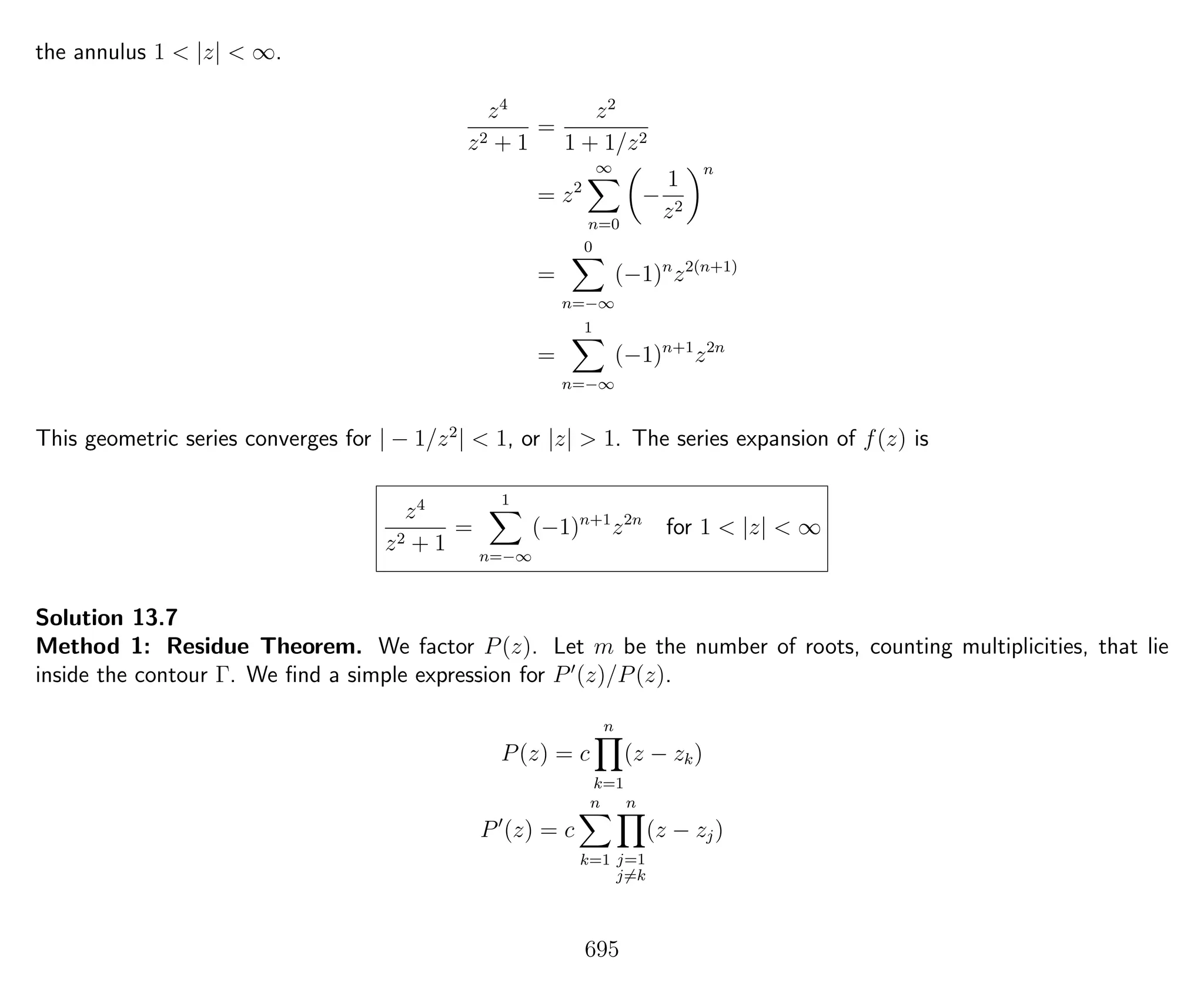 the annulus 1 < |z| < ∞.
z4
z2 + 1
=
z2
1 + 1/z2
= z2
∞
n=0
−
1
z2
n
=
0
n=−∞
(−1)n
z2(n+1)
=
1
n=−∞
(−1)n+1
z2n
This geometric series converges for | − 1/z2
| < 1, or |z| > 1. The series expansion of f(z) is
z4
z2 + 1
=
1
n=−∞
(−1)n+1
z2n
for 1 < |z| < ∞
Solution 13.7
Method 1: Residue Theorem. We factor P(z). Let m be the number of roots, counting multiplicities, that lie
inside the contour Γ. We ﬁnd a simple expression for P (z)/P(z).
P(z) = c
n
k=1
(z − zk)
P (z) = c
n
k=1
n
j=1
j=k
(z − zj)
695
 