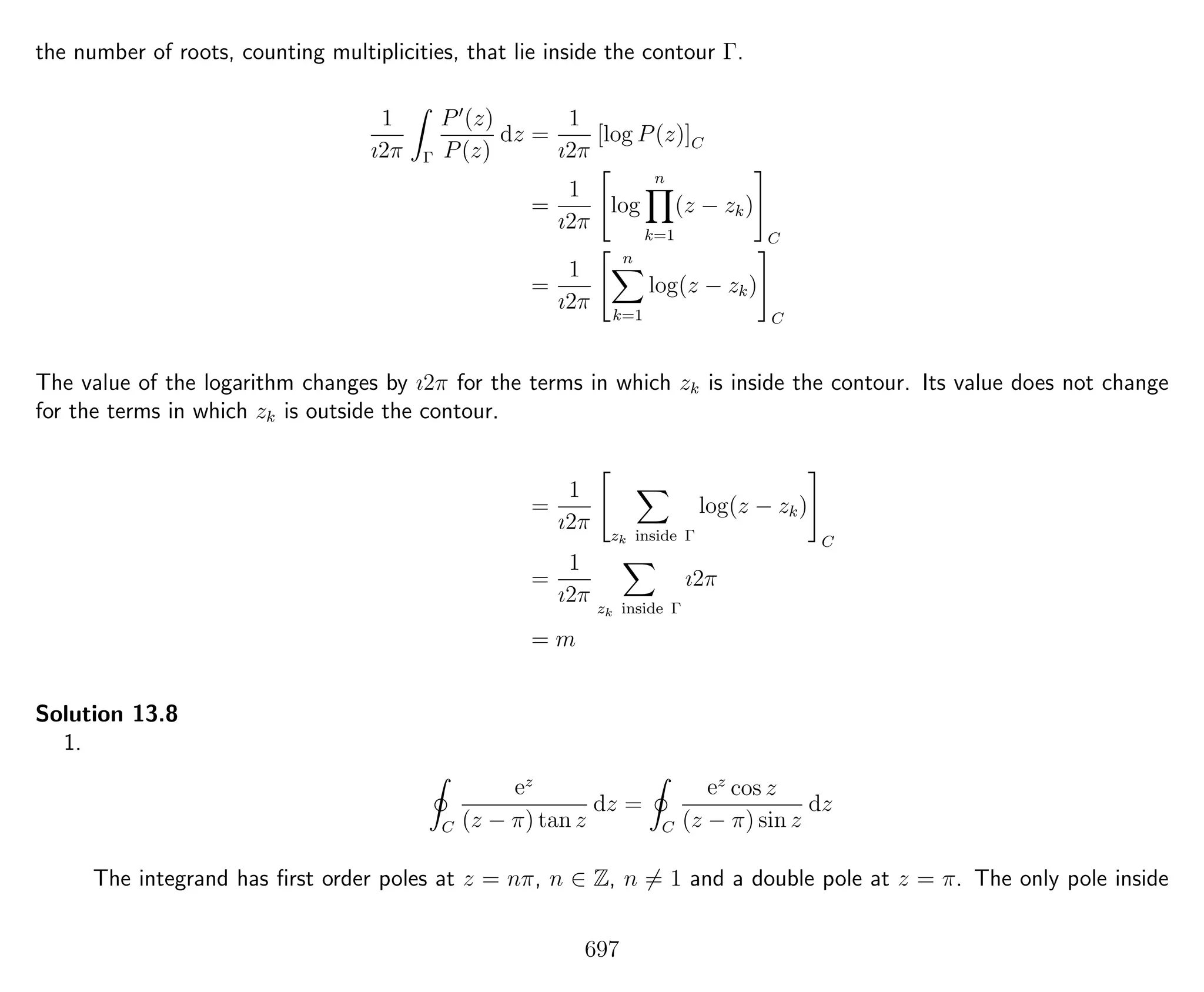 the number of roots, counting multiplicities, that lie inside the contour Γ.
1
ı2π Γ
P (z)
P(z)
dz =
1
ı2π
[log P(z)]C
=
1
ı2π
log
n
k=1
(z − zk)
C
=
1
ı2π
n
k=1
log(z − zk)
C
The value of the logarithm changes by ı2π for the terms in which zk is inside the contour. Its value does not change
for the terms in which zk is outside the contour.
=
1
ı2π zk inside Γ
log(z − zk)
C
=
1
ı2π zk inside Γ
ı2π
= m
Solution 13.8
1.
C
ez
(z − π) tan z
dz =
C
ez
cos z
(z − π) sin z
dz
The integrand has ﬁrst order poles at z = nπ, n ∈ Z, n = 1 and a double pole at z = π. The only pole inside
697
 