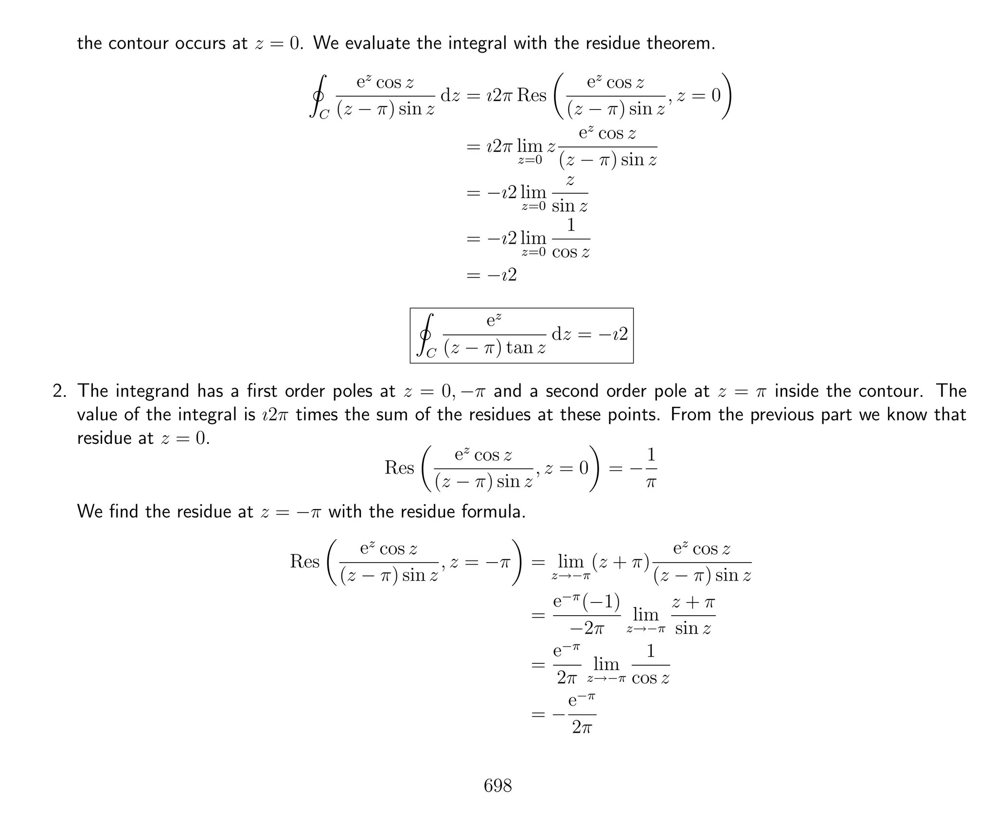 the contour occurs at z = 0. We evaluate the integral with the residue theorem.
C
ez
cos z
(z − π) sin z
dz = ı2π Res
ez
cos z
(z − π) sin z
, z = 0
= ı2π lim
z=0
z
ez
cos z
(z − π) sin z
= −ı2 lim
z=0
z
sin z
= −ı2 lim
z=0
1
cos z
= −ı2
C
ez
(z − π) tan z
dz = −ı2
2. The integrand has a ﬁrst order poles at z = 0, −π and a second order pole at z = π inside the contour. The
value of the integral is ı2π times the sum of the residues at these points. From the previous part we know that
residue at z = 0.
Res
ez
cos z
(z − π) sin z
, z = 0 = −
1
π
We ﬁnd the residue at z = −π with the residue formula.
Res
ez
cos z
(z − π) sin z
, z = −π = lim
z→−π
(z + π)
ez
cos z
(z − π) sin z
=
e−π
(−1)
−2π
lim
z→−π
z + π
sin z
=
e−π
2π
lim
z→−π
1
cos z
= −
e−π
2π
698
 