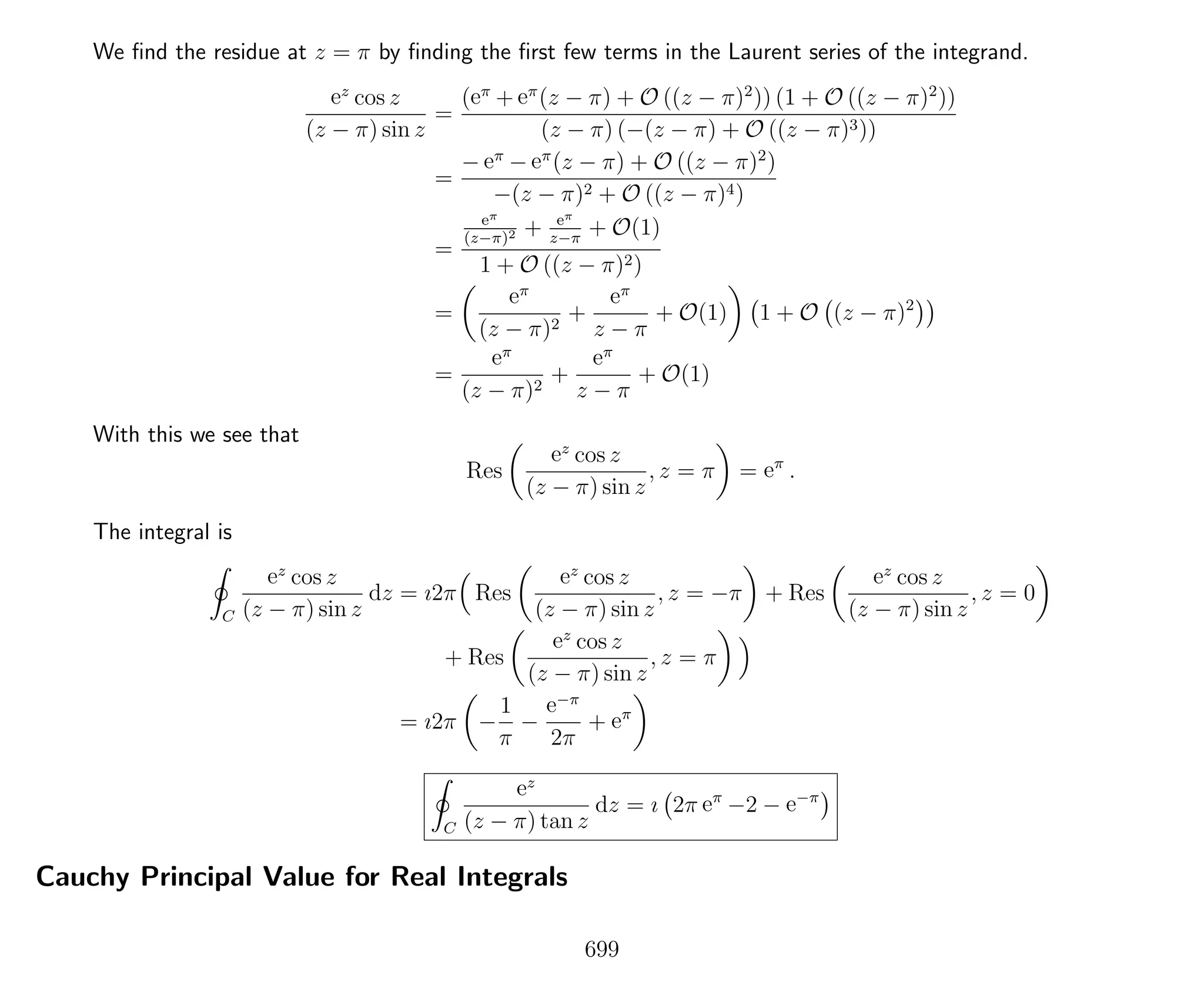 We ﬁnd the residue at z = π by ﬁnding the ﬁrst few terms in the Laurent series of the integrand.
ez
cos z
(z − π) sin z
=
(eπ
+ eπ
(z − π) + O ((z − π)2
)) (1 + O ((z − π)2
))
(z − π) (−(z − π) + O ((z − π)3))
=
− eπ
− eπ
(z − π) + O ((z − π)2
)
−(z − π)2 + O ((z − π)4)
=
eπ
(z−π)2 + eπ
z−π
+ O(1)
1 + O ((z − π)2)
=
eπ
(z − π)2
+
eπ
z − π
+ O(1) 1 + O (z − π)2
=
eπ
(z − π)2
+
eπ
z − π
+ O(1)
With this we see that
Res
ez
cos z
(z − π) sin z
, z = π = eπ
.
The integral is
C
ez
cos z
(z − π) sin z
dz = ı2π Res
ez
cos z
(z − π) sin z
, z = −π + Res
ez
cos z
(z − π) sin z
, z = 0
+ Res
ez
cos z
(z − π) sin z
, z = π
= ı2π −
1
π
−
e−π
2π
+ eπ
C
ez
(z − π) tan z
dz = ı 2π eπ
−2 − e−π
Cauchy Principal Value for Real Integrals
699
 