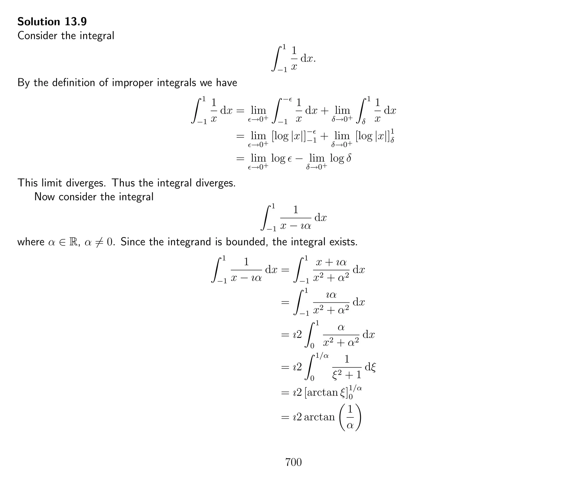 Solution 13.9
Consider the integral
1
−1
1
x
dx.
By the deﬁnition of improper integrals we have
1
−1
1
x
dx = lim
→0+
−
−1
1
x
dx + lim
δ→0+
1
δ
1
x
dx
= lim
→0+
[log |x|]−
−1 + lim
δ→0+
[log |x|]1
δ
= lim
→0+
log − lim
δ→0+
log δ
This limit diverges. Thus the integral diverges.
Now consider the integral
1
−1
1
x − ıα
dx
where α ∈ R, α = 0. Since the integrand is bounded, the integral exists.
1
−1
1
x − ıα
dx =
1
−1
x + ıα
x2 + α2
dx
=
1
−1
ıα
x2 + α2
dx
= ı2
1
0
α
x2 + α2
dx
= ı2
1/α
0
1
ξ2 + 1
dξ
= ı2 [arctan ξ]1/α
0
= ı2 arctan
1
α
700
 