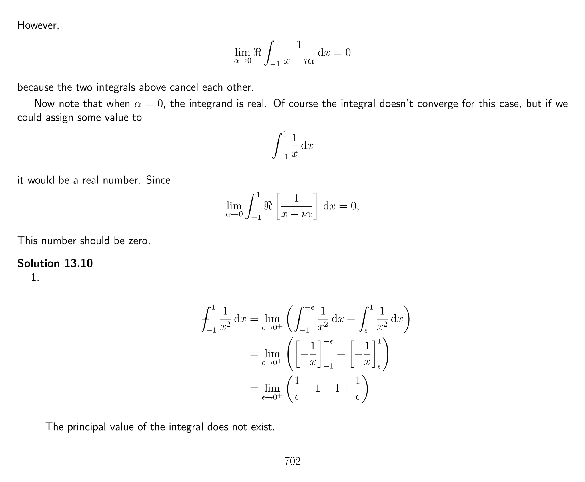 However,
lim
α→0
1
−1
1
x − ıα
dx = 0
because the two integrals above cancel each other.
Now note that when α = 0, the integrand is real. Of course the integral doesn’t converge for this case, but if we
could assign some value to
1
−1
1
x
dx
it would be a real number. Since
lim
α→0
1
−1
1
x − ıα
dx = 0,
This number should be zero.
Solution 13.10
1.
−
1
−1
1
x2
dx = lim
→0+
−
−1
1
x2
dx +
1
1
x2
dx
= lim
→0+
−
1
x
−
−1
+ −
1
x
1
= lim
→0+
1
− 1 − 1 +
1
The principal value of the integral does not exist.
702
 