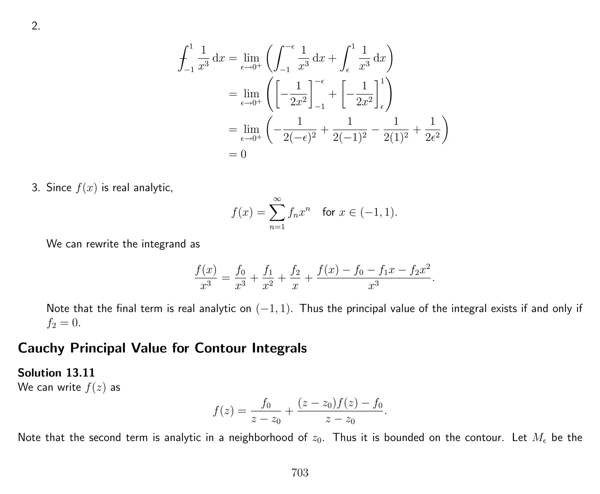 2.
−
1
−1
1
x3
dx = lim
→0+
−
−1
1
x3
dx +
1
1
x3
dx
= lim
→0+
−
1
2x2
−
−1
+ −
1
2x2
1
= lim
→0+
−
1
2(− )2
+
1
2(−1)2
−
1
2(1)2
+
1
2 2
= 0
3. Since f(x) is real analytic,
f(x) =
∞
n=1
fnxn
for x ∈ (−1, 1).
We can rewrite the integrand as
f(x)
x3
=
f0
x3
+
f1
x2
+
f2
x
+
f(x) − f0 − f1x − f2x2
x3
.
Note that the ﬁnal term is real analytic on (−1, 1). Thus the principal value of the integral exists if and only if
f2 = 0.
Cauchy Principal Value for Contour Integrals
Solution 13.11
We can write f(z) as
f(z) =
f0
z − z0
+
(z − z0)f(z) − f0
z − z0
.
Note that the second term is analytic in a neighborhood of z0. Thus it is bounded on the contour. Let M be the
703
 