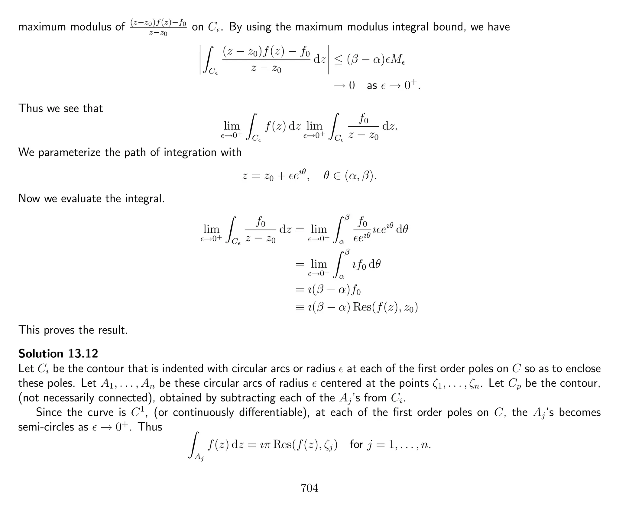 maximum modulus of (z−z0)f(z)−f0
z−z0
on C . By using the maximum modulus integral bound, we have
C
(z − z0)f(z) − f0
z − z0
dz ≤ (β − α) M
→ 0 as → 0+
.
Thus we see that
lim
→0+
C
f(z) dz lim
→0+
C
f0
z − z0
dz.
We parameterize the path of integration with
z = z0 + eıθ
, θ ∈ (α, β).
Now we evaluate the integral.
lim
→0+
C
f0
z − z0
dz = lim
→0+
β
α
f0
eıθ
ı eıθ
dθ
= lim
→0+
β
α
ıf0 dθ
= ı(β − α)f0
≡ ı(β − α) Res(f(z), z0)
This proves the result.
Solution 13.12
Let Ci be the contour that is indented with circular arcs or radius at each of the ﬁrst order poles on C so as to enclose
these poles. Let A1, . . . , An be these circular arcs of radius centered at the points ζ1, . . . , ζn. Let Cp be the contour,
(not necessarily connected), obtained by subtracting each of the Aj’s from Ci.
Since the curve is C1
, (or continuously diﬀerentiable), at each of the ﬁrst order poles on C, the Aj’s becomes
semi-circles as → 0+
. Thus
Aj
f(z) dz = ıπ Res(f(z), ζj) for j = 1, . . . , n.
704
 