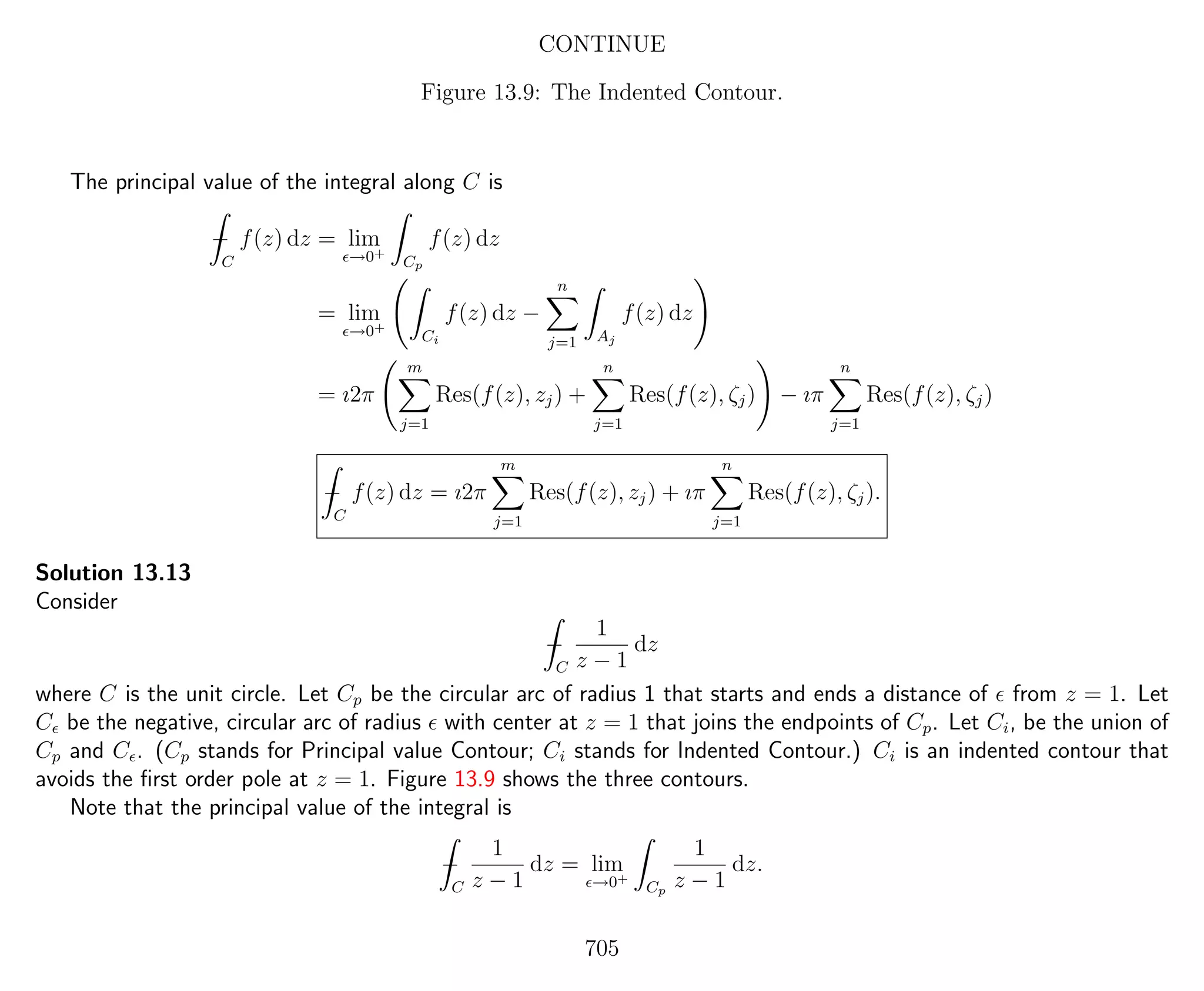 CONTINUE
Figure 13.9: The Indented Contour.
The principal value of the integral along C is
−
C
f(z) dz = lim
→0+
Cp
f(z) dz
= lim
→0+
Ci
f(z) dz −
n
j=1 Aj
f(z) dz
= ı2π
m
j=1
Res(f(z), zj) +
n
j=1
Res(f(z), ζj) − ıπ
n
j=1
Res(f(z), ζj)
−
C
f(z) dz = ı2π
m
j=1
Res(f(z), zj) + ıπ
n
j=1
Res(f(z), ζj).
Solution 13.13
Consider
−
C
1
z − 1
dz
where C is the unit circle. Let Cp be the circular arc of radius 1 that starts and ends a distance of from z = 1. Let
C be the negative, circular arc of radius with center at z = 1 that joins the endpoints of Cp. Let Ci, be the union of
Cp and C . (Cp stands for Principal value Contour; Ci stands for Indented Contour.) Ci is an indented contour that
avoids the ﬁrst order pole at z = 1. Figure 13.9 shows the three contours.
Note that the principal value of the integral is
−
C
1
z − 1
dz = lim
→0+
Cp
1
z − 1
dz.
705
 