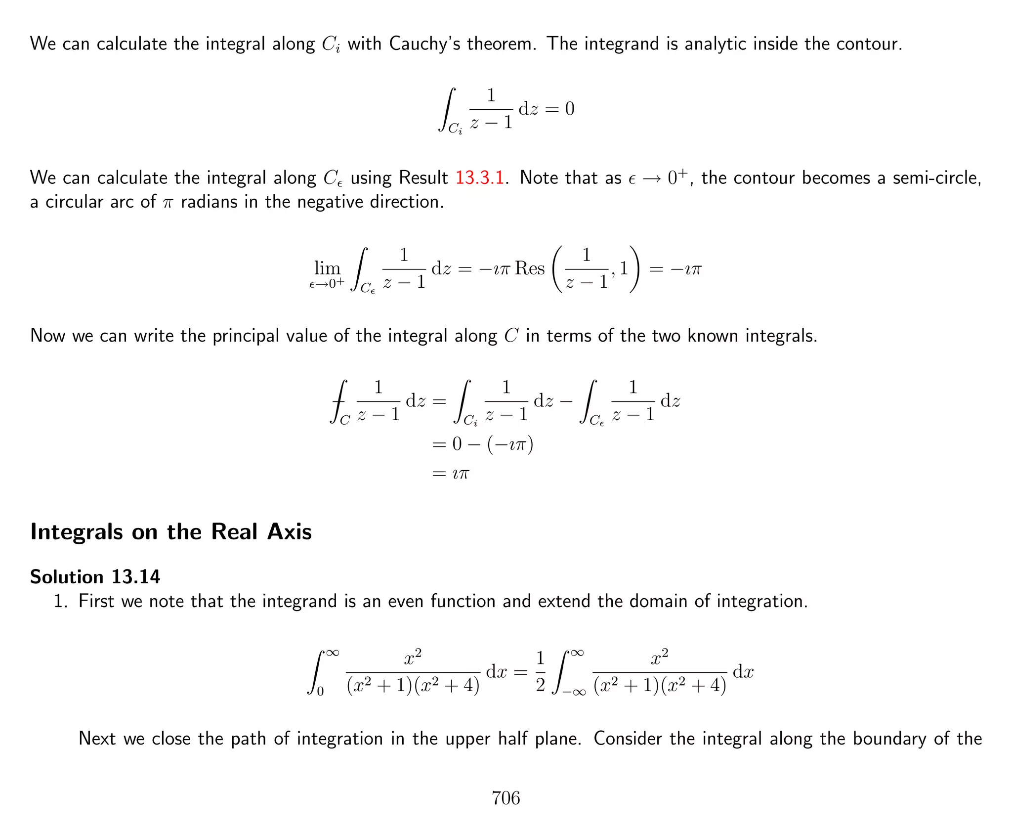 We can calculate the integral along Ci with Cauchy’s theorem. The integrand is analytic inside the contour.
Ci
1
z − 1
dz = 0
We can calculate the integral along C using Result 13.3.1. Note that as → 0+
, the contour becomes a semi-circle,
a circular arc of π radians in the negative direction.
lim
→0+
C
1
z − 1
dz = −ıπ Res
1
z − 1
, 1 = −ıπ
Now we can write the principal value of the integral along C in terms of the two known integrals.
−
C
1
z − 1
dz =
Ci
1
z − 1
dz −
C
1
z − 1
dz
= 0 − (−ıπ)
= ıπ
Integrals on the Real Axis
Solution 13.14
1. First we note that the integrand is an even function and extend the domain of integration.
∞
0
x2
(x2 + 1)(x2 + 4)
dx =
1
2
∞
−∞
x2
(x2 + 1)(x2 + 4)
dx
Next we close the path of integration in the upper half plane. Consider the integral along the boundary of the
706
 