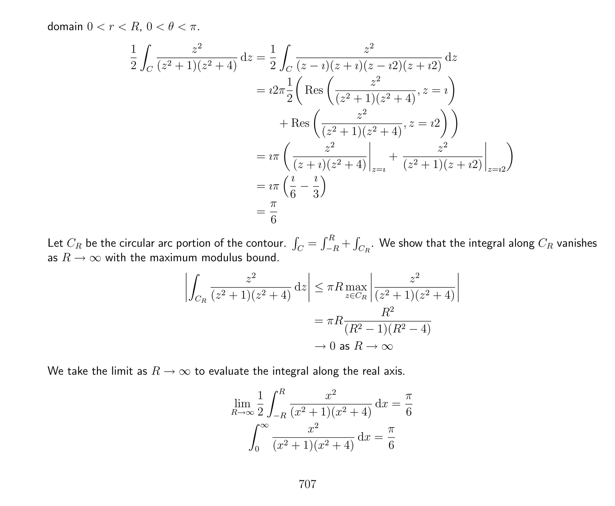 domain 0 < r < R, 0 < θ < π.
1
2 C
z2
(z2 + 1)(z2 + 4)
dz =
1
2 C
z2
(z − ı)(z + ı)(z − ı2)(z + ı2)
dz
= ı2π
1
2
Res
z2
(z2 + 1)(z2 + 4)
, z = ı
+ Res
z2
(z2 + 1)(z2 + 4)
, z = ı2
= ıπ
z2
(z + ı)(z2 + 4) z=ı
+
z2
(z2 + 1)(z + ı2) z=ı2
= ıπ
ı
6
−
ı
3
=
π
6
Let CR be the circular arc portion of the contour. C
=
R
−R
+ CR
. We show that the integral along CR vanishes
as R → ∞ with the maximum modulus bound.
CR
z2
(z2 + 1)(z2 + 4)
dz ≤ πR max
z∈CR
z2
(z2 + 1)(z2 + 4)
= πR
R2
(R2 − 1)(R2 − 4)
→ 0 as R → ∞
We take the limit as R → ∞ to evaluate the integral along the real axis.
lim
R→∞
1
2
R
−R
x2
(x2 + 1)(x2 + 4)
dx =
π
6
∞
0
x2
(x2 + 1)(x2 + 4)
dx =
π
6
707
 