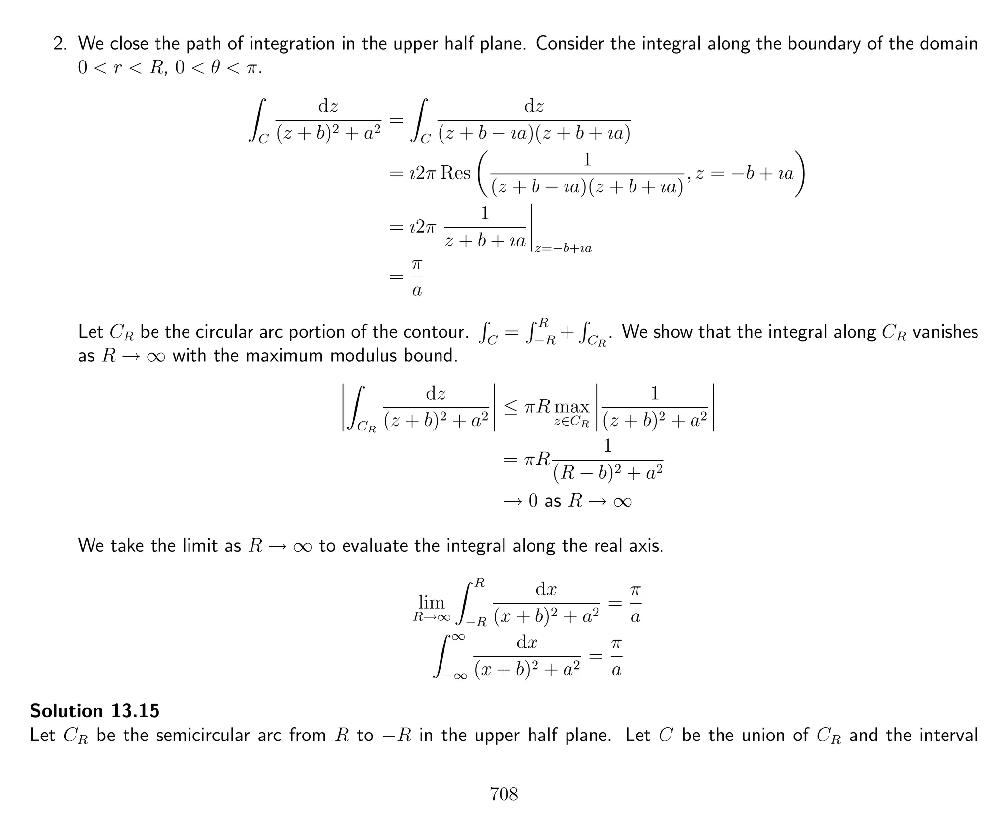2. We close the path of integration in the upper half plane. Consider the integral along the boundary of the domain
0 < r < R, 0 < θ < π.
C
dz
(z + b)2 + a2
=
C
dz
(z + b − ıa)(z + b + ıa)
= ı2π Res
1
(z + b − ıa)(z + b + ıa)
, z = −b + ıa
= ı2π
1
z + b + ıa z=−b+ıa
=
π
a
Let CR be the circular arc portion of the contour. C
=
R
−R
+ CR
. We show that the integral along CR vanishes
as R → ∞ with the maximum modulus bound.
CR
dz
(z + b)2 + a2
≤ πR max
z∈CR
1
(z + b)2 + a2
= πR
1
(R − b)2 + a2
→ 0 as R → ∞
We take the limit as R → ∞ to evaluate the integral along the real axis.
lim
R→∞
R
−R
dx
(x + b)2 + a2
=
π
a
∞
−∞
dx
(x + b)2 + a2
=
π
a
Solution 13.15
Let CR be the semicircular arc from R to −R in the upper half plane. Let C be the union of CR and the interval
708
 
