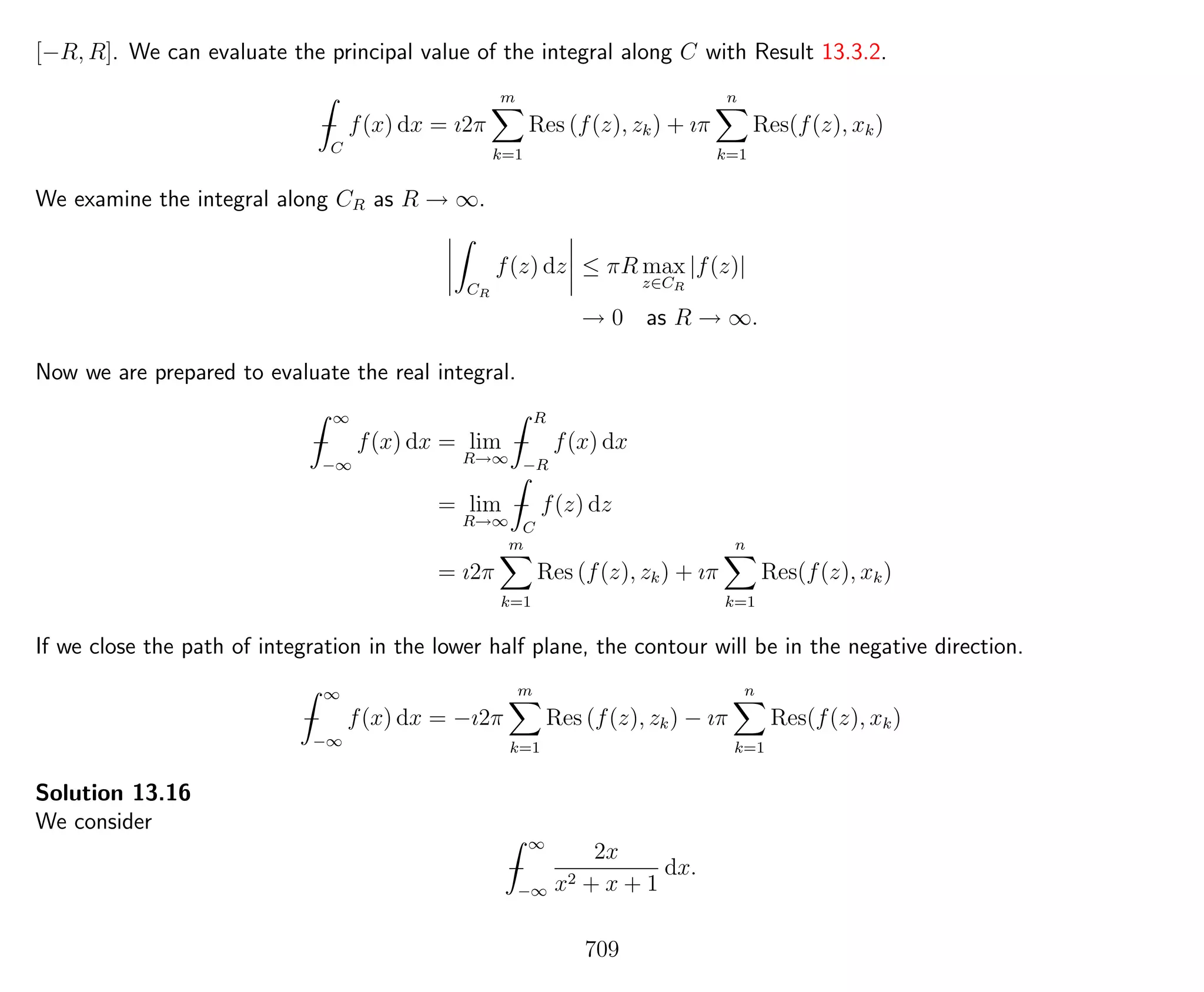 [−R, R]. We can evaluate the principal value of the integral along C with Result 13.3.2.
−
C
f(x) dx = ı2π
m
k=1
Res (f(z), zk) + ıπ
n
k=1
Res(f(z), xk)
We examine the integral along CR as R → ∞.
CR
f(z) dz ≤ πR max
z∈CR
|f(z)|
→ 0 as R → ∞.
Now we are prepared to evaluate the real integral.
−
∞
−∞
f(x) dx = lim
R→∞
−
R
−R
f(x) dx
= lim
R→∞
−
C
f(z) dz
= ı2π
m
k=1
Res (f(z), zk) + ıπ
n
k=1
Res(f(z), xk)
If we close the path of integration in the lower half plane, the contour will be in the negative direction.
−
∞
−∞
f(x) dx = −ı2π
m
k=1
Res (f(z), zk) − ıπ
n
k=1
Res(f(z), xk)
Solution 13.16
We consider
−
∞
−∞
2x
x2 + x + 1
dx.
709
 