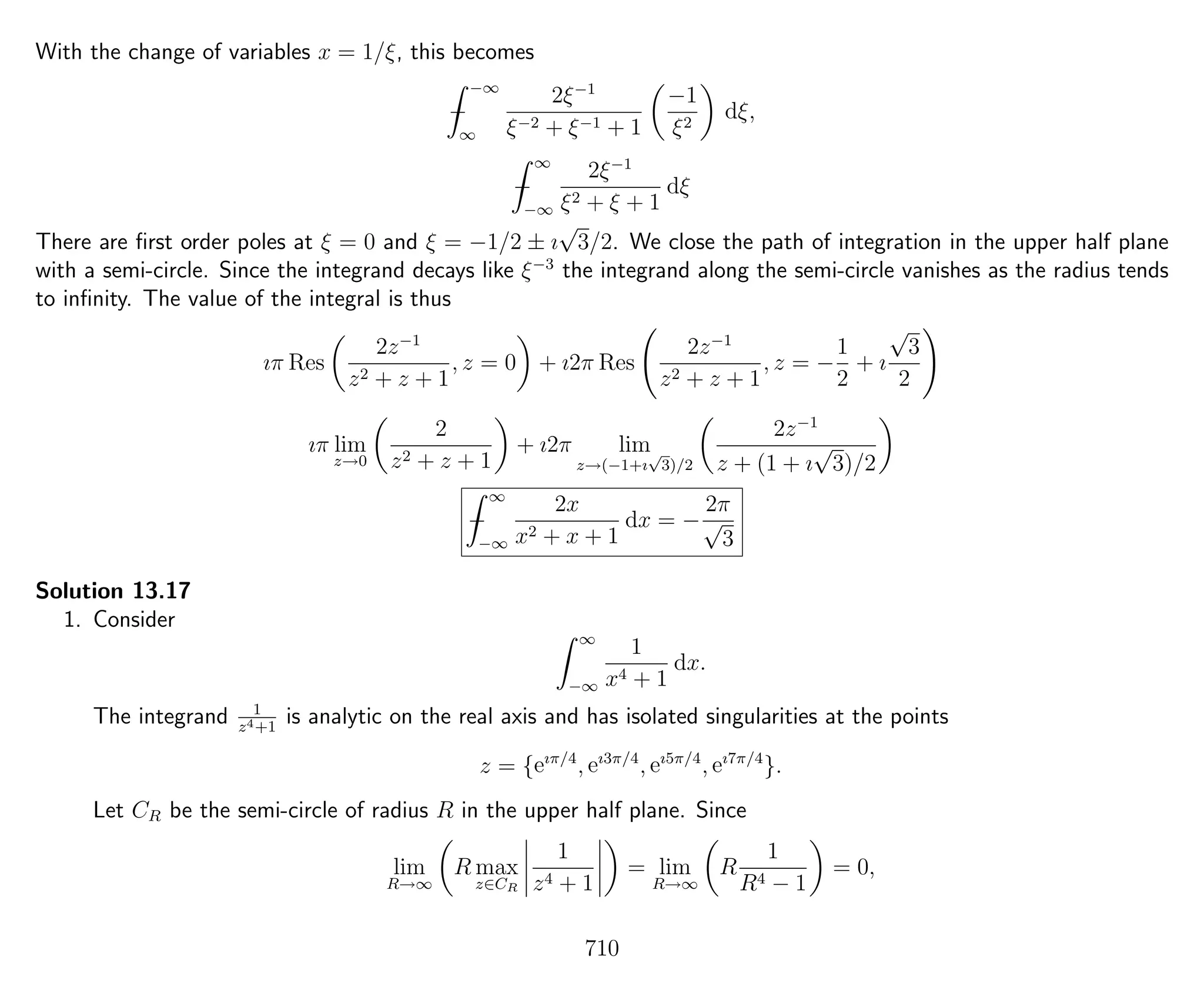 With the change of variables x = 1/ξ, this becomes
−
−∞
∞
2ξ−1
ξ−2 + ξ−1 + 1
−1
ξ2
dξ,
−
∞
−∞
2ξ−1
ξ2 + ξ + 1
dξ
There are ﬁrst order poles at ξ = 0 and ξ = −1/2 ± ı
√
3/2. We close the path of integration in the upper half plane
with a semi-circle. Since the integrand decays like ξ−3
the integrand along the semi-circle vanishes as the radius tends
to inﬁnity. The value of the integral is thus
ıπ Res
2z−1
z2 + z + 1
, z = 0 + ı2π Res
2z−1
z2 + z + 1
, z = −
1
2
+ ı
√
3
2
ıπ lim
z→0
2
z2 + z + 1
+ ı2π lim
z→(−1+ı
√
3)/2
2z−1
z + (1 + ı
√
3)/2
−
∞
−∞
2x
x2 + x + 1
dx = −
2π
√
3
Solution 13.17
1. Consider
∞
−∞
1
x4 + 1
dx.
The integrand 1
z4+1
is analytic on the real axis and has isolated singularities at the points
z = {eıπ/4
, eı3π/4
, eı5π/4
, eı7π/4
}.
Let CR be the semi-circle of radius R in the upper half plane. Since
lim
R→∞
R max
z∈CR
1
z4 + 1
= lim
R→∞
R
1
R4 − 1
= 0,
710
 