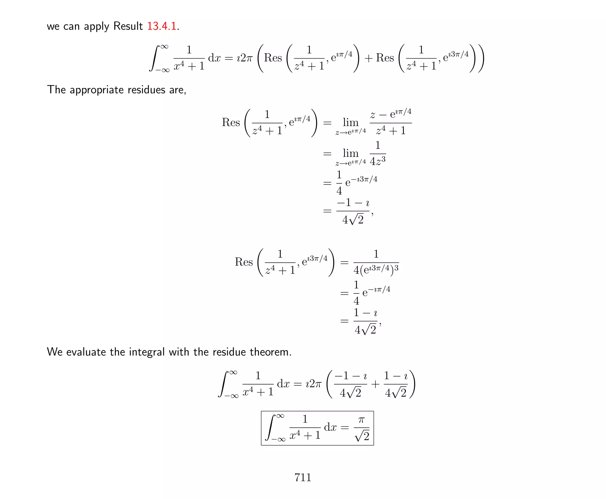 we can apply Result 13.4.1.
∞
−∞
1
x4 + 1
dx = ı2π Res
1
z4 + 1
, eıπ/4
+ Res
1
z4 + 1
, eı3π/4
The appropriate residues are,
Res
1
z4 + 1
, eıπ/4
= lim
z→eıπ/4
z − eıπ/4
z4 + 1
= lim
z→eıπ/4
1
4z3
=
1
4
e−ı3π/4
=
−1 − ı
4
√
2
,
Res
1
z4 + 1
, eı3π/4
=
1
4(eı3π/4)3
=
1
4
e−ıπ/4
=
1 − ı
4
√
2
,
We evaluate the integral with the residue theorem.
∞
−∞
1
x4 + 1
dx = ı2π
−1 − ı
4
√
2
+
1 − ı
4
√
2
∞
−∞
1
x4 + 1
dx =
π
√
2
711
 