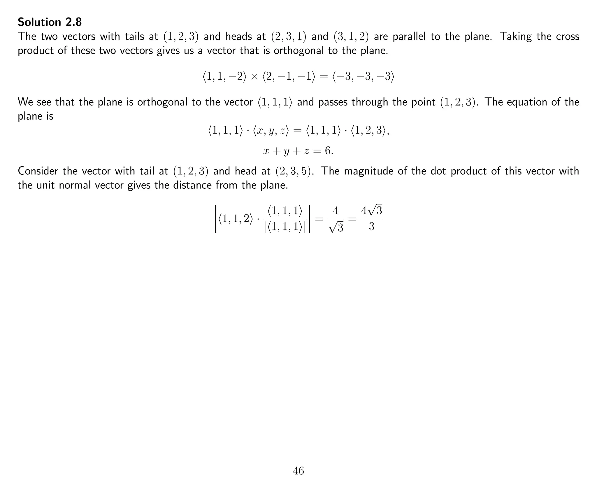 Solution 2.8
The two vectors with tails at (1, 2, 3) and heads at (2, 3, 1) and (3, 1, 2) are parallel to the plane. Taking the cross
product of these two vectors gives us a vector that is orthogonal to the plane.
1, 1, −2 × 2, −1, −1 = −3, −3, −3
We see that the plane is orthogonal to the vector 1, 1, 1 and passes through the point (1, 2, 3). The equation of the
plane is
1, 1, 1 · x, y, z = 1, 1, 1 · 1, 2, 3 ,
x + y + z = 6.
Consider the vector with tail at (1, 2, 3) and head at (2, 3, 5). The magnitude of the dot product of this vector with
the unit normal vector gives the distance from the plane.
1, 1, 2 ·
1, 1, 1
| 1, 1, 1 |
=
4
√
3
=
4
√
3
3
46
 