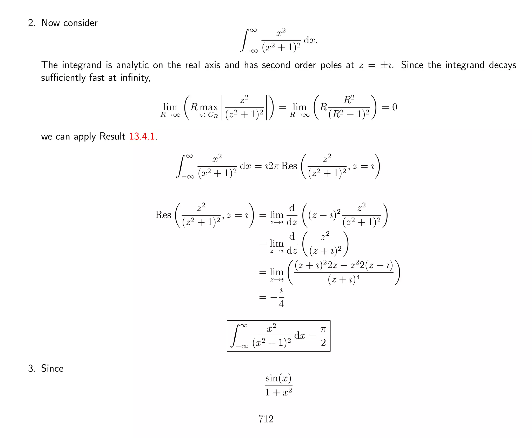 2. Now consider
∞
−∞
x2
(x2 + 1)2
dx.
The integrand is analytic on the real axis and has second order poles at z = ±ı. Since the integrand decays
suﬃciently fast at inﬁnity,
lim
R→∞
R max
z∈CR
z2
(z2 + 1)2
= lim
R→∞
R
R2
(R2 − 1)2
= 0
we can apply Result 13.4.1.
∞
−∞
x2
(x2 + 1)2
dx = ı2π Res
z2
(z2 + 1)2
, z = ı
Res
z2
(z2 + 1)2
, z = ı = lim
z→ı
d
dz
(z − ı)2 z2
(z2 + 1)2
= lim
z→ı
d
dz
z2
(z + ı)2
= lim
z→ı
(z + ı)2
2z − z2
2(z + ı)
(z + ı)4
= −
ı
4
∞
−∞
x2
(x2 + 1)2
dx =
π
2
3. Since
sin(x)
1 + x2
712
 