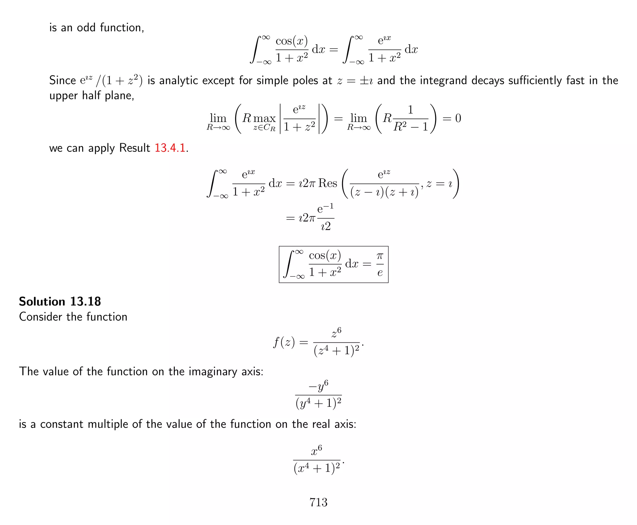 is an odd function,
∞
−∞
cos(x)
1 + x2
dx =
∞
−∞
eıx
1 + x2
dx
Since eız
/(1 + z2
) is analytic except for simple poles at z = ±ı and the integrand decays suﬃciently fast in the
upper half plane,
lim
R→∞
R max
z∈CR
eız
1 + z2
= lim
R→∞
R
1
R2 − 1
= 0
we can apply Result 13.4.1.
∞
−∞
eıx
1 + x2
dx = ı2π Res
eız
(z − ı)(z + ı)
, z = ı
= ı2π
e−1
ı2
∞
−∞
cos(x)
1 + x2
dx =
π
e
Solution 13.18
Consider the function
f(z) =
z6
(z4 + 1)2
.
The value of the function on the imaginary axis:
−y6
(y4 + 1)2
is a constant multiple of the value of the function on the real axis:
x6
(x4 + 1)2
.
713
 