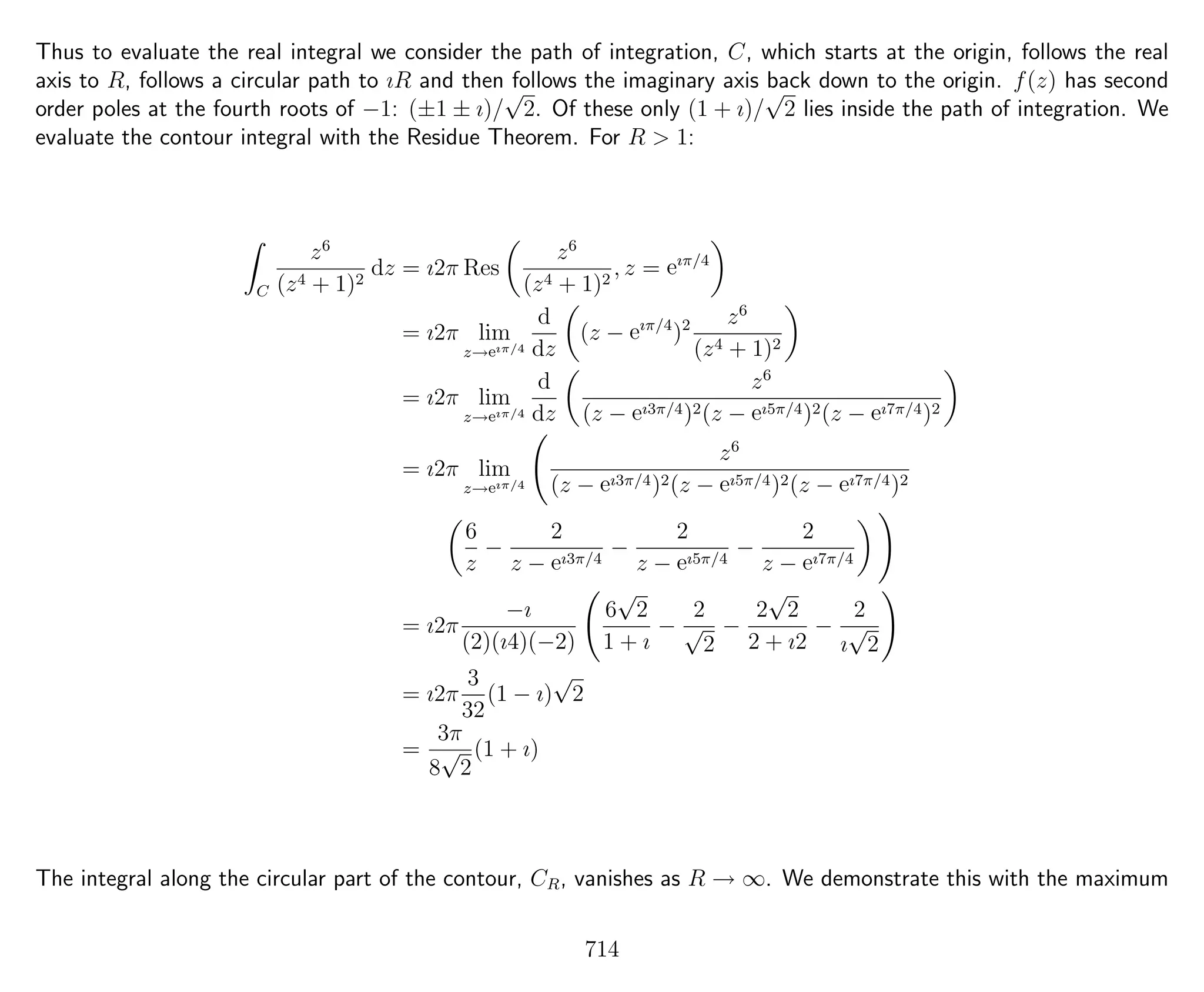Thus to evaluate the real integral we consider the path of integration, C, which starts at the origin, follows the real
axis to R, follows a circular path to ıR and then follows the imaginary axis back down to the origin. f(z) has second
order poles at the fourth roots of −1: (±1 ± ı)/
√
2. Of these only (1 + ı)/
√
2 lies inside the path of integration. We
evaluate the contour integral with the Residue Theorem. For R > 1:
C
z6
(z4 + 1)2
dz = ı2π Res
z6
(z4 + 1)2
, z = eıπ/4
= ı2π lim
z→eıπ/4
d
dz
(z − eıπ/4
)2 z6
(z4 + 1)2
= ı2π lim
z→eıπ/4
d
dz
z6
(z − eı3π/4)2(z − eı5π/4)2(z − eı7π/4)2
= ı2π lim
z→eıπ/4
z6
(z − eı3π/4)2(z − eı5π/4)2(z − eı7π/4)2
6
z
−
2
z − eı3π/4
−
2
z − eı5π/4
−
2
z − eı7π/4
= ı2π
−ı
(2)(ı4)(−2)
6
√
2
1 + ı
−
2
√
2
−
2
√
2
2 + ı2
−
2
ı
√
2
= ı2π
3
32
(1 − ı)
√
2
=
3π
8
√
2
(1 + ı)
The integral along the circular part of the contour, CR, vanishes as R → ∞. We demonstrate this with the maximum
714
 