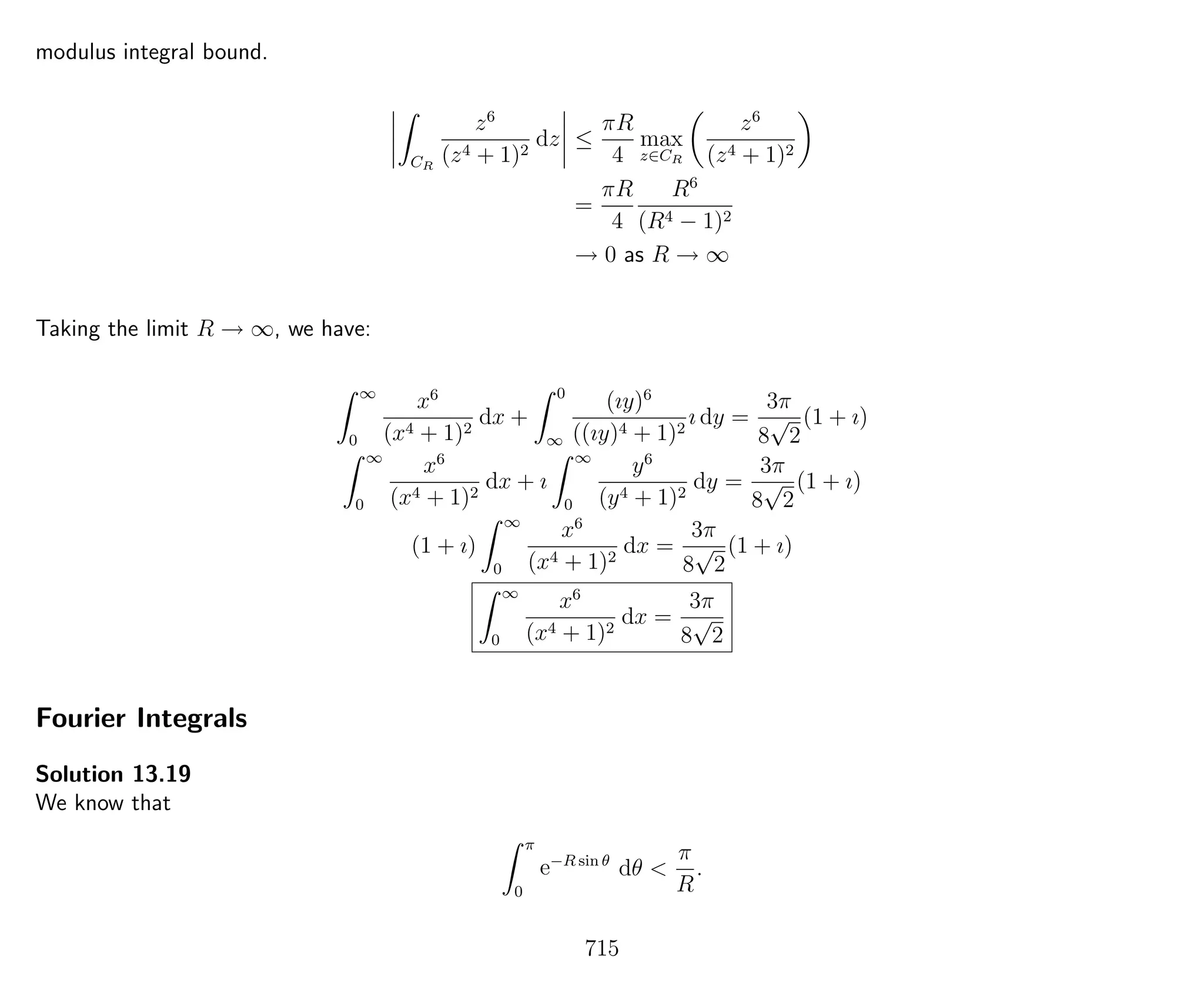 modulus integral bound.
CR
z6
(z4 + 1)2
dz ≤
πR
4
max
z∈CR
z6
(z4 + 1)2
=
πR
4
R6
(R4 − 1)2
→ 0 as R → ∞
Taking the limit R → ∞, we have:
∞
0
x6
(x4 + 1)2
dx +
0
∞
(ıy)6
((ıy)4 + 1)2
ı dy =
3π
8
√
2
(1 + ı)
∞
0
x6
(x4 + 1)2
dx + ı
∞
0
y6
(y4 + 1)2
dy =
3π
8
√
2
(1 + ı)
(1 + ı)
∞
0
x6
(x4 + 1)2
dx =
3π
8
√
2
(1 + ı)
∞
0
x6
(x4 + 1)2
dx =
3π
8
√
2
Fourier Integrals
Solution 13.19
We know that
π
0
e−R sin θ
dθ <
π
R
.
715
 