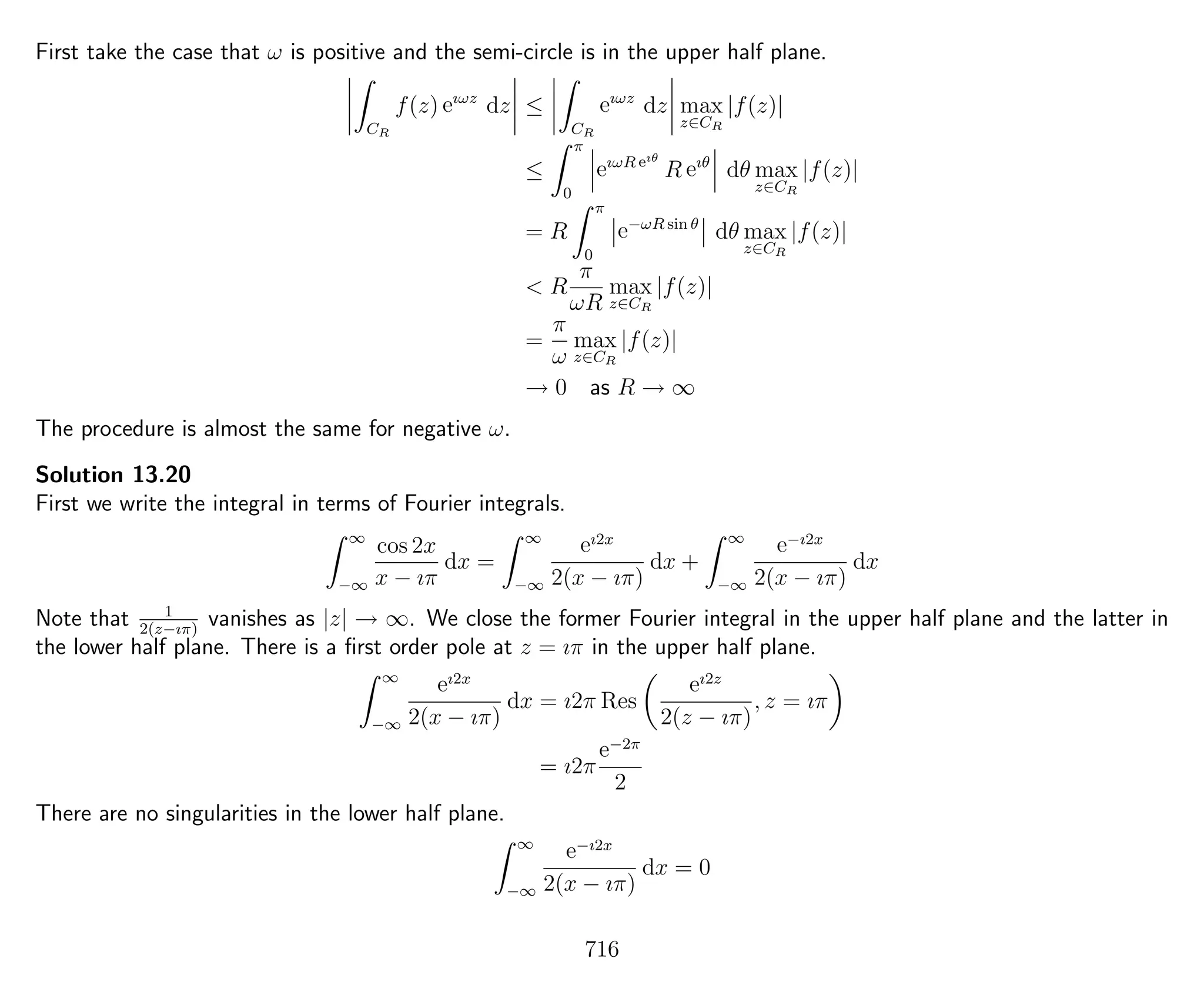 First take the case that ω is positive and the semi-circle is in the upper half plane.
CR
f(z) eıωz
dz ≤
CR
eıωz
dz max
z∈CR
|f(z)|
≤
π
0
eıωR eıθ
R eıθ
dθ max
z∈CR
|f(z)|
= R
π
0
e−ωR sin θ
dθ max
z∈CR
|f(z)|
< R
π
ωR
max
z∈CR
|f(z)|
=
π
ω
max
z∈CR
|f(z)|
→ 0 as R → ∞
The procedure is almost the same for negative ω.
Solution 13.20
First we write the integral in terms of Fourier integrals.
∞
−∞
cos 2x
x − ıπ
dx =
∞
−∞
eı2x
2(x − ıπ)
dx +
∞
−∞
e−ı2x
2(x − ıπ)
dx
Note that 1
2(z−ıπ)
vanishes as |z| → ∞. We close the former Fourier integral in the upper half plane and the latter in
the lower half plane. There is a ﬁrst order pole at z = ıπ in the upper half plane.
∞
−∞
eı2x
2(x − ıπ)
dx = ı2π Res
eı2z
2(z − ıπ)
, z = ıπ
= ı2π
e−2π
2
There are no singularities in the lower half plane.
∞
−∞
e−ı2x
2(x − ıπ)
dx = 0
716
 