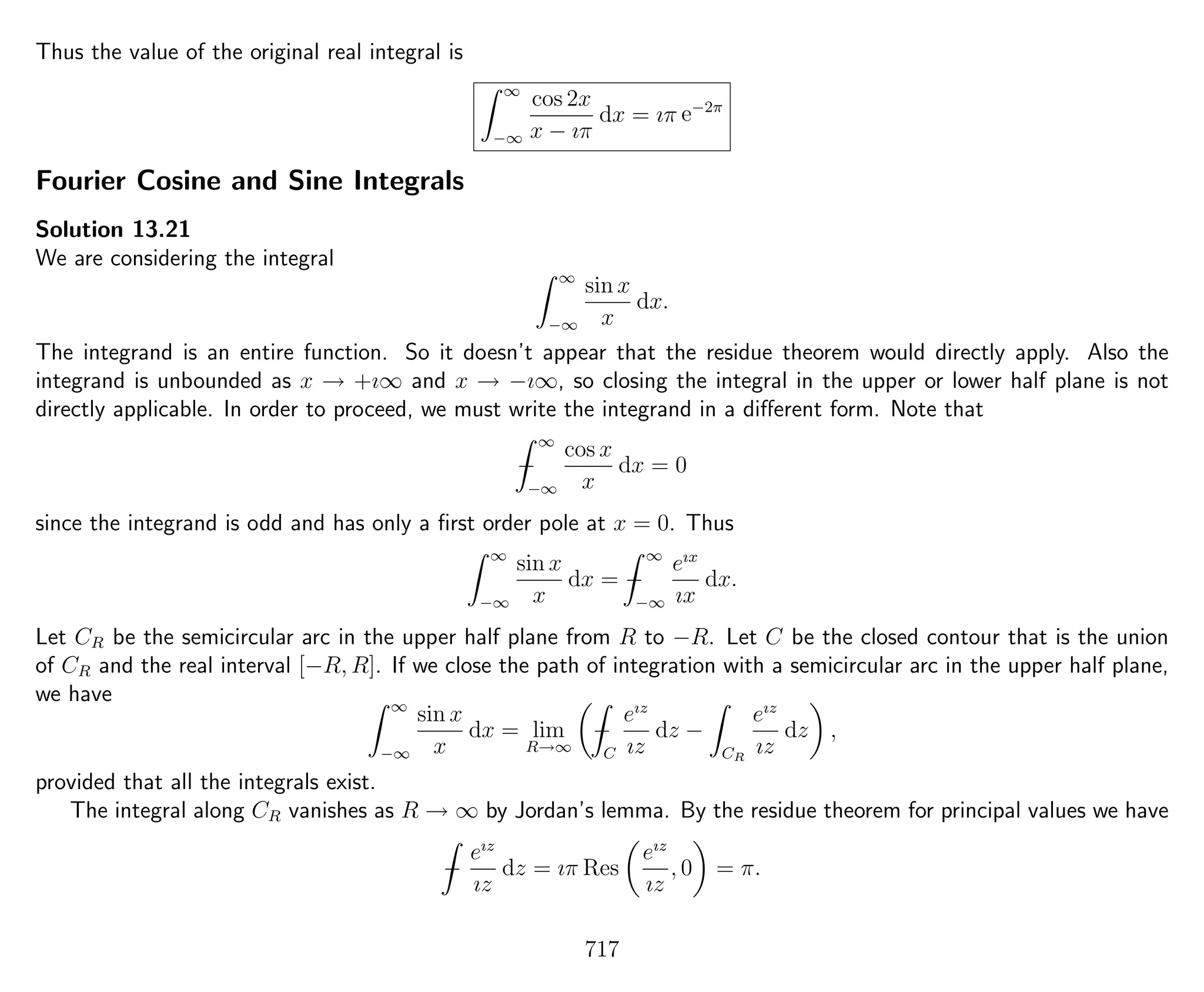 Thus the value of the original real integral is
∞
−∞
cos 2x
x − ıπ
dx = ıπ e−2π
Fourier Cosine and Sine Integrals
Solution 13.21
We are considering the integral
∞
−∞
sin x
x
dx.
The integrand is an entire function. So it doesn’t appear that the residue theorem would directly apply. Also the
integrand is unbounded as x → +ı∞ and x → −ı∞, so closing the integral in the upper or lower half plane is not
directly applicable. In order to proceed, we must write the integrand in a diﬀerent form. Note that
−
∞
−∞
cos x
x
dx = 0
since the integrand is odd and has only a ﬁrst order pole at x = 0. Thus
∞
−∞
sin x
x
dx = −
∞
−∞
eıx
ıx
dx.
Let CR be the semicircular arc in the upper half plane from R to −R. Let C be the closed contour that is the union
of CR and the real interval [−R, R]. If we close the path of integration with a semicircular arc in the upper half plane,
we have ∞
−∞
sin x
x
dx = lim
R→∞
−
C
eız
ız
dz −
CR
eız
ız
dz ,
provided that all the integrals exist.
The integral along CR vanishes as R → ∞ by Jordan’s lemma. By the residue theorem for principal values we have
−
eız
ız
dz = ıπ Res
eız
ız
, 0 = π.
717
 