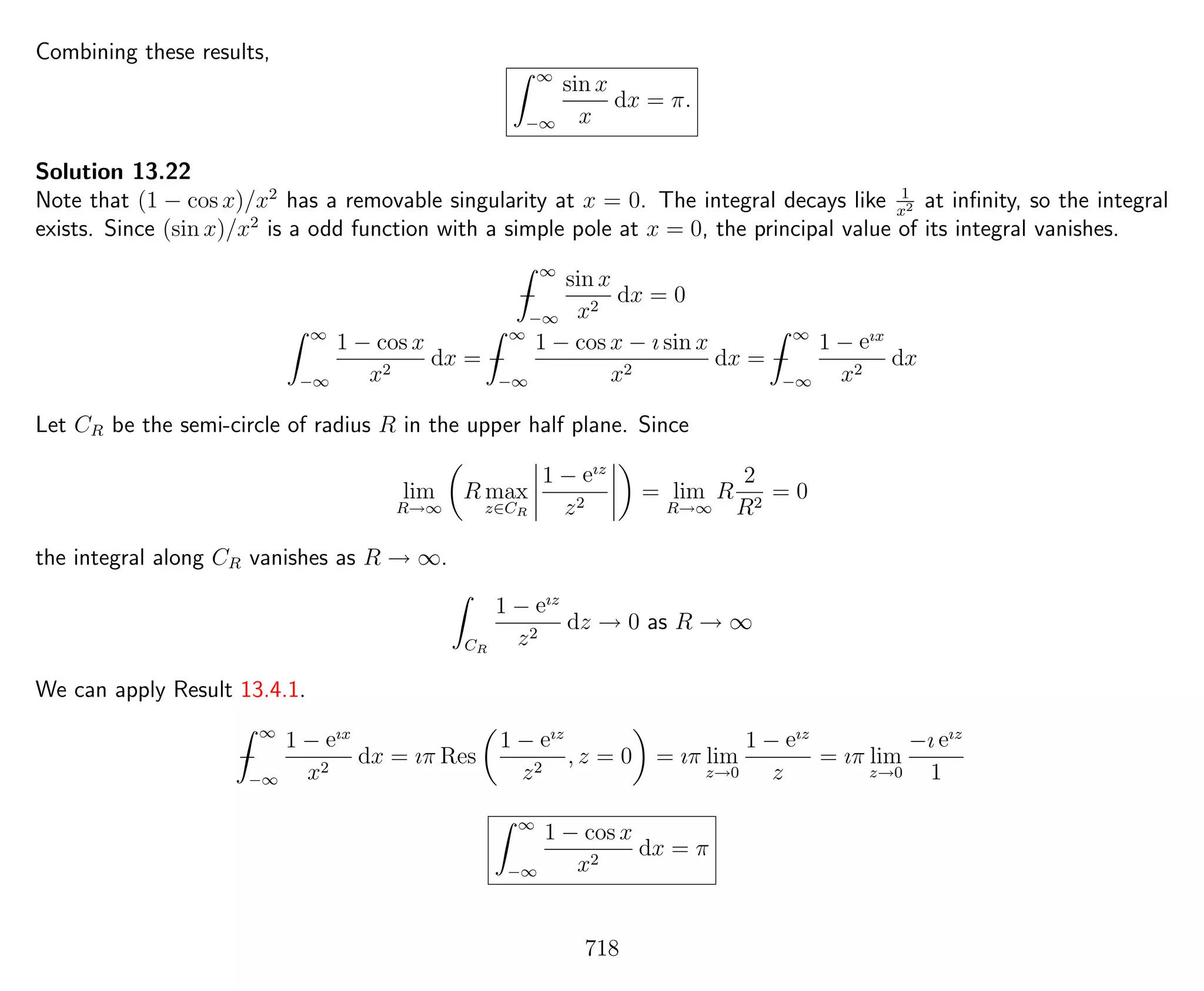 Combining these results,
∞
−∞
sin x
x
dx = π.
Solution 13.22
Note that (1 − cos x)/x2
has a removable singularity at x = 0. The integral decays like 1
x2 at inﬁnity, so the integral
exists. Since (sin x)/x2
is a odd function with a simple pole at x = 0, the principal value of its integral vanishes.
−
∞
−∞
sin x
x2
dx = 0
∞
−∞
1 − cos x
x2
dx = −
∞
−∞
1 − cos x − ı sin x
x2
dx = −
∞
−∞
1 − eıx
x2
dx
Let CR be the semi-circle of radius R in the upper half plane. Since
lim
R→∞
R max
z∈CR
1 − eız
z2
= lim
R→∞
R
2
R2
= 0
the integral along CR vanishes as R → ∞.
CR
1 − eız
z2
dz → 0 as R → ∞
We can apply Result 13.4.1.
−
∞
−∞
1 − eıx
x2
dx = ıπ Res
1 − eız
z2
, z = 0 = ıπ lim
z→0
1 − eız
z
= ıπ lim
z→0
−ı eız
1
∞
−∞
1 − cos x
x2
dx = π
718
 