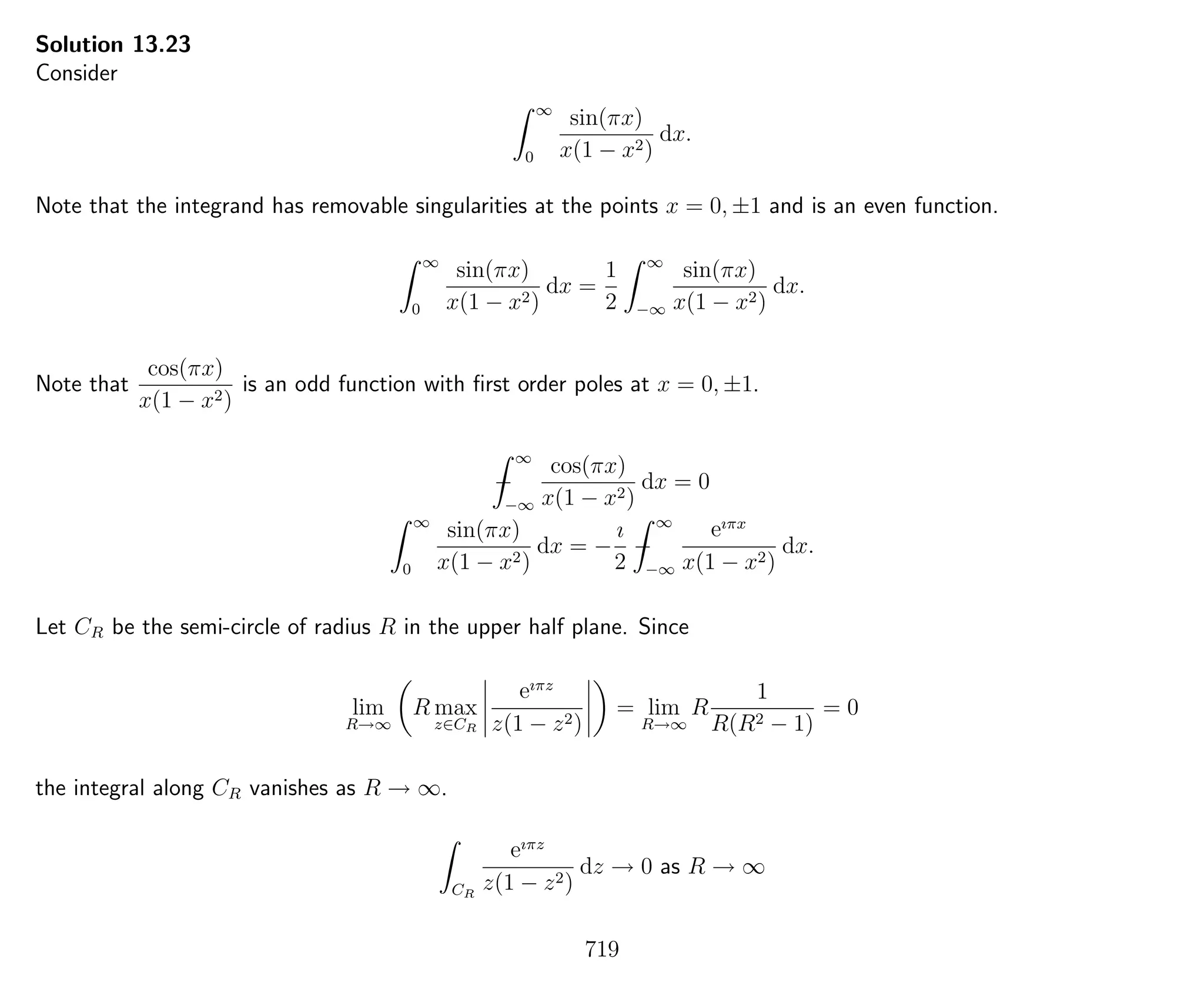 Solution 13.23
Consider
∞
0
sin(πx)
x(1 − x2)
dx.
Note that the integrand has removable singularities at the points x = 0, ±1 and is an even function.
∞
0
sin(πx)
x(1 − x2)
dx =
1
2
∞
−∞
sin(πx)
x(1 − x2)
dx.
Note that
cos(πx)
x(1 − x2)
is an odd function with ﬁrst order poles at x = 0, ±1.
−
∞
−∞
cos(πx)
x(1 − x2)
dx = 0
∞
0
sin(πx)
x(1 − x2)
dx = −
ı
2
−
∞
−∞
eıπx
x(1 − x2)
dx.
Let CR be the semi-circle of radius R in the upper half plane. Since
lim
R→∞
R max
z∈CR
eıπz
z(1 − z2)
= lim
R→∞
R
1
R(R2 − 1)
= 0
the integral along CR vanishes as R → ∞.
CR
eıπz
z(1 − z2)
dz → 0 as R → ∞
719
 