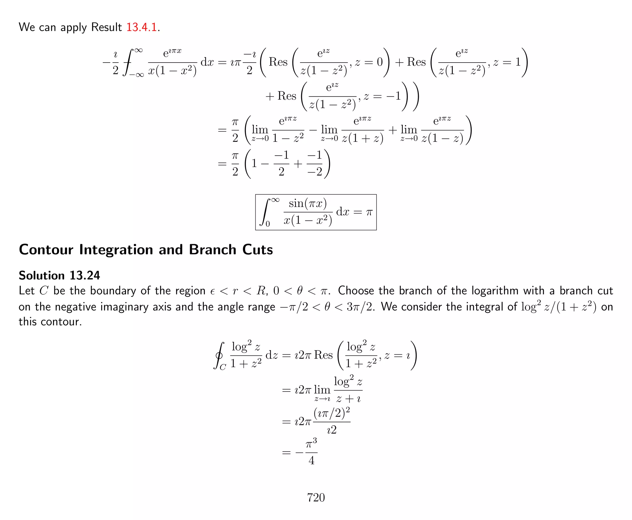 We can apply Result 13.4.1.
−
ı
2
−
∞
−∞
eıπx
x(1 − x2)
dx = ıπ
−ı
2
Res
eız
z(1 − z2)
, z = 0 + Res
eız
z(1 − z2)
, z = 1
+ Res
eız
z(1 − z2)
, z = −1
=
π
2
lim
z→0
eıπz
1 − z2
− lim
z→0
eıπz
z(1 + z)
+ lim
z→0
eıπz
z(1 − z)
=
π
2
1 −
−1
2
+
−1
−2
∞
0
sin(πx)
x(1 − x2)
dx = π
Contour Integration and Branch Cuts
Solution 13.24
Let C be the boundary of the region < r < R, 0 < θ < π. Choose the branch of the logarithm with a branch cut
on the negative imaginary axis and the angle range −π/2 < θ < 3π/2. We consider the integral of log2
z/(1 + z2
) on
this contour.
C
log2
z
1 + z2
dz = ı2π Res
log2
z
1 + z2
, z = ı
= ı2π lim
z→ı
log2
z
z + ı
= ı2π
(ıπ/2)2
ı2
= −
π3
4
720
 