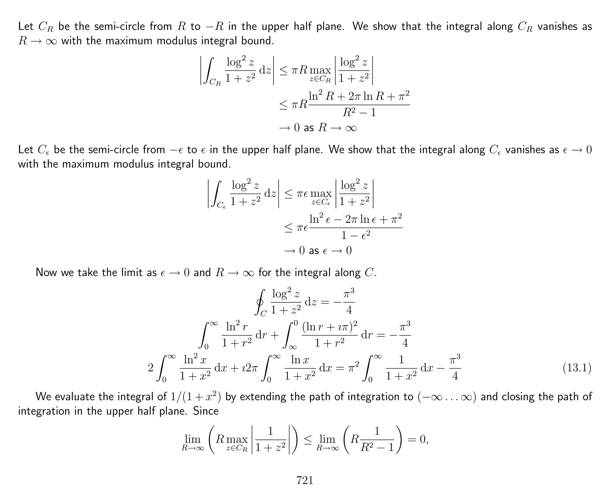 Let CR be the semi-circle from R to −R in the upper half plane. We show that the integral along CR vanishes as
R → ∞ with the maximum modulus integral bound.
CR
log2
z
1 + z2
dz ≤ πR max
z∈CR
log2
z
1 + z2
≤ πR
ln2
R + 2π ln R + π2
R2 − 1
→ 0 as R → ∞
Let C be the semi-circle from − to in the upper half plane. We show that the integral along C vanishes as → 0
with the maximum modulus integral bound.
C
log2
z
1 + z2
dz ≤ π max
z∈C
log2
z
1 + z2
≤ π
ln2
− 2π ln + π2
1 − 2
→ 0 as → 0
Now we take the limit as → 0 and R → ∞ for the integral along C.
C
log2
z
1 + z2
dz = −
π3
4
∞
0
ln2
r
1 + r2
dr +
0
∞
(ln r + ıπ)2
1 + r2
dr = −
π3
4
2
∞
0
ln2
x
1 + x2
dx + ı2π
∞
0
ln x
1 + x2
dx = π2
∞
0
1
1 + x2
dx −
π3
4
(13.1)
We evaluate the integral of 1/(1 + x2
) by extending the path of integration to (−∞ . . . ∞) and closing the path of
integration in the upper half plane. Since
lim
R→∞
R max
z∈CR
1
1 + z2
≤ lim
R→∞
R
1
R2 − 1
= 0,
721
 