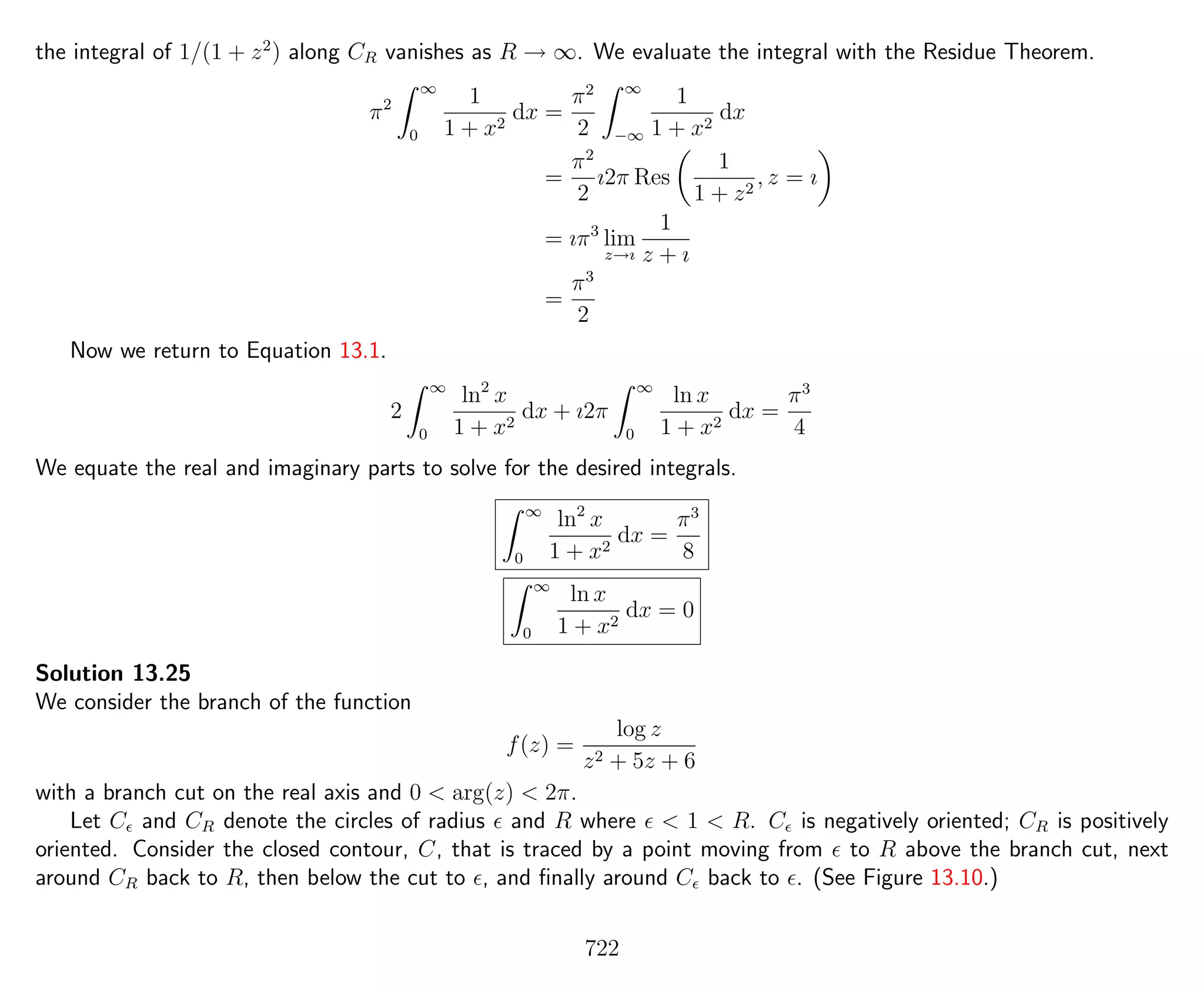 the integral of 1/(1 + z2
) along CR vanishes as R → ∞. We evaluate the integral with the Residue Theorem.
π2
∞
0
1
1 + x2
dx =
π2
2
∞
−∞
1
1 + x2
dx
=
π2
2
ı2π Res
1
1 + z2
, z = ı
= ıπ3
lim
z→ı
1
z + ı
=
π3
2
Now we return to Equation 13.1.
2
∞
0
ln2
x
1 + x2
dx + ı2π
∞
0
ln x
1 + x2
dx =
π3
4
We equate the real and imaginary parts to solve for the desired integrals.
∞
0
ln2
x
1 + x2
dx =
π3
8
∞
0
ln x
1 + x2
dx = 0
Solution 13.25
We consider the branch of the function
f(z) =
log z
z2 + 5z + 6
with a branch cut on the real axis and 0 < arg(z) < 2π.
Let C and CR denote the circles of radius and R where < 1 < R. C is negatively oriented; CR is positively
oriented. Consider the closed contour, C, that is traced by a point moving from to R above the branch cut, next
around CR back to R, then below the cut to , and ﬁnally around C back to . (See Figure 13.10.)
722
 