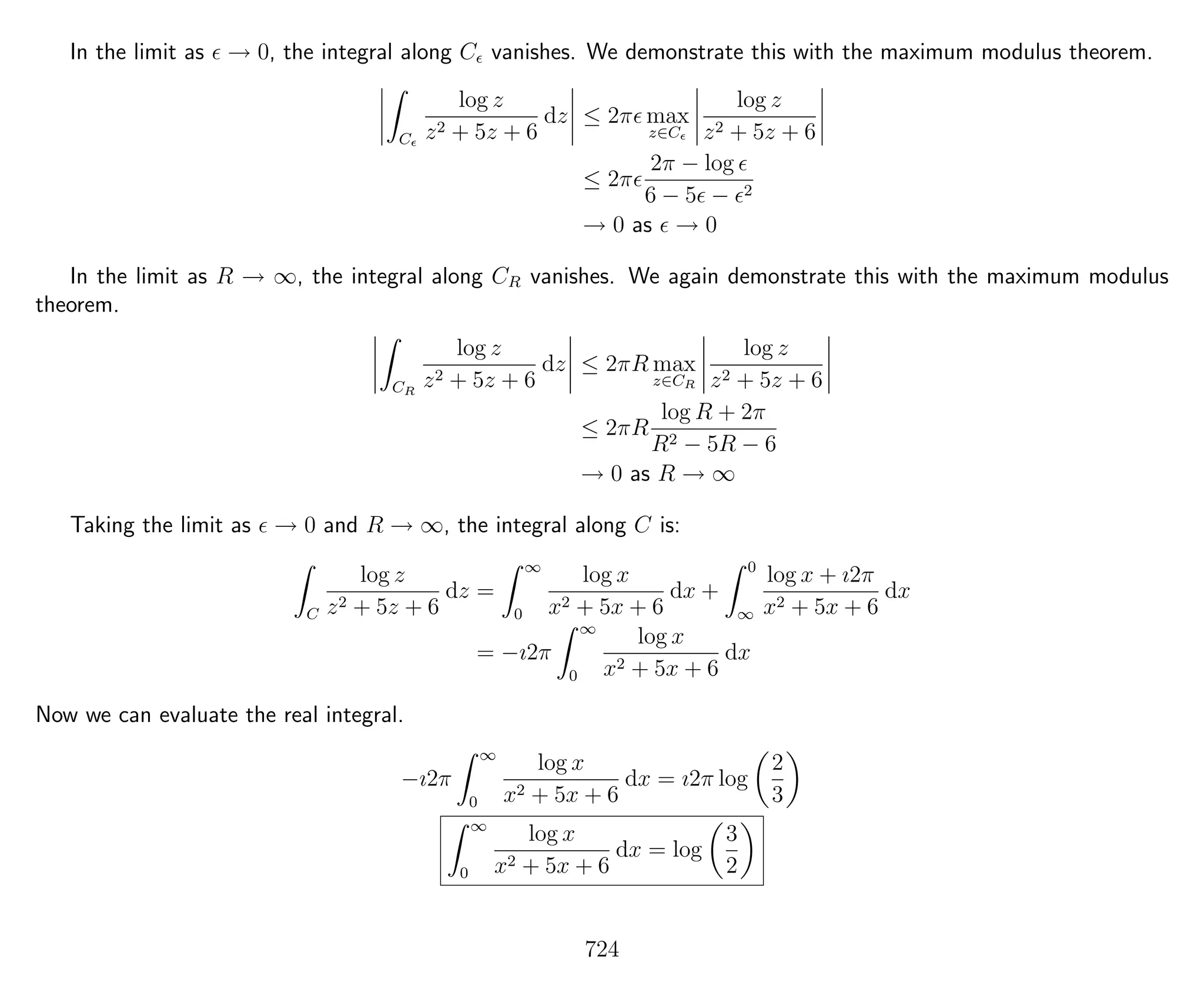In the limit as → 0, the integral along C vanishes. We demonstrate this with the maximum modulus theorem.
C
log z
z2 + 5z + 6
dz ≤ 2π max
z∈C
log z
z2 + 5z + 6
≤ 2π
2π − log
6 − 5 − 2
→ 0 as → 0
In the limit as R → ∞, the integral along CR vanishes. We again demonstrate this with the maximum modulus
theorem.
CR
log z
z2 + 5z + 6
dz ≤ 2πR max
z∈CR
log z
z2 + 5z + 6
≤ 2πR
log R + 2π
R2 − 5R − 6
→ 0 as R → ∞
Taking the limit as → 0 and R → ∞, the integral along C is:
C
log z
z2 + 5z + 6
dz =
∞
0
log x
x2 + 5x + 6
dx +
0
∞
log x + ı2π
x2 + 5x + 6
dx
= −ı2π
∞
0
log x
x2 + 5x + 6
dx
Now we can evaluate the real integral.
−ı2π
∞
0
log x
x2 + 5x + 6
dx = ı2π log
2
3
∞
0
log x
x2 + 5x + 6
dx = log
3
2
724
 