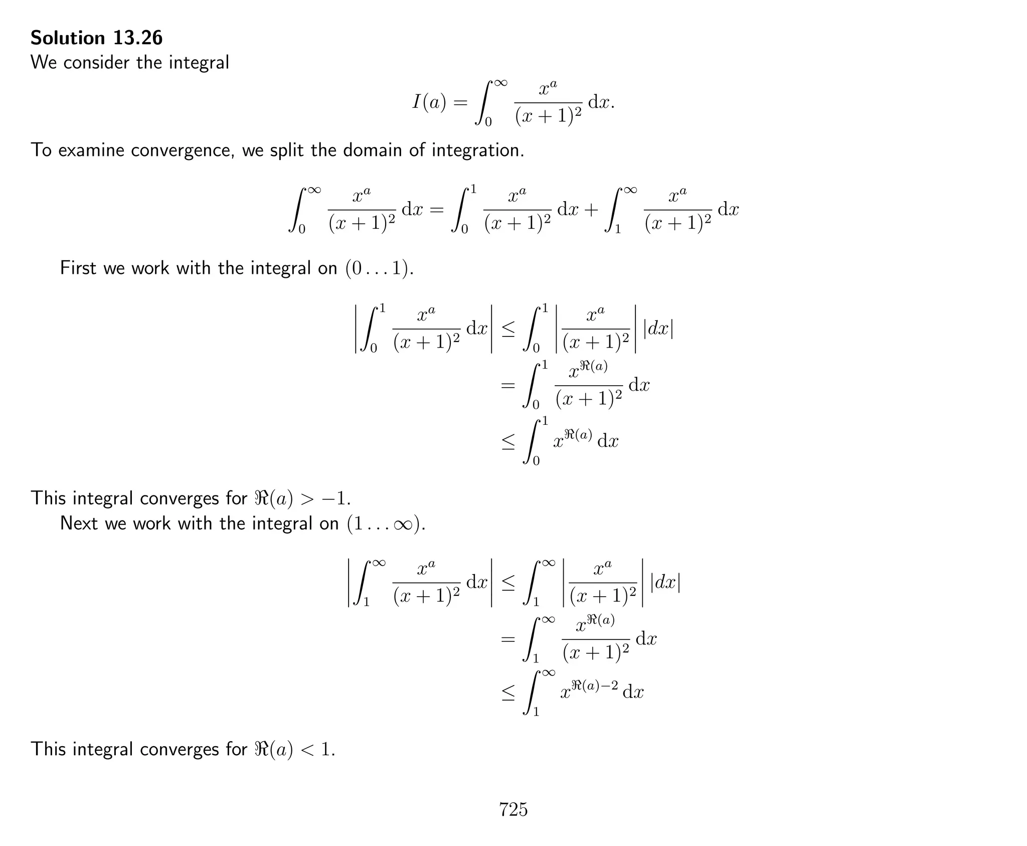 Solution 13.26
We consider the integral
I(a) =
∞
0
xa
(x + 1)2
dx.
To examine convergence, we split the domain of integration.
∞
0
xa
(x + 1)2
dx =
1
0
xa
(x + 1)2
dx +
∞
1
xa
(x + 1)2
dx
First we work with the integral on (0 . . . 1).
1
0
xa
(x + 1)2
dx ≤
1
0
xa
(x + 1)2
|dx|
=
1
0
x (a)
(x + 1)2
dx
≤
1
0
x (a)
dx
This integral converges for (a) > −1.
Next we work with the integral on (1 . . . ∞).
∞
1
xa
(x + 1)2
dx ≤
∞
1
xa
(x + 1)2
|dx|
=
∞
1
x (a)
(x + 1)2
dx
≤
∞
1
x (a)−2
dx
This integral converges for (a) < 1.
725
 