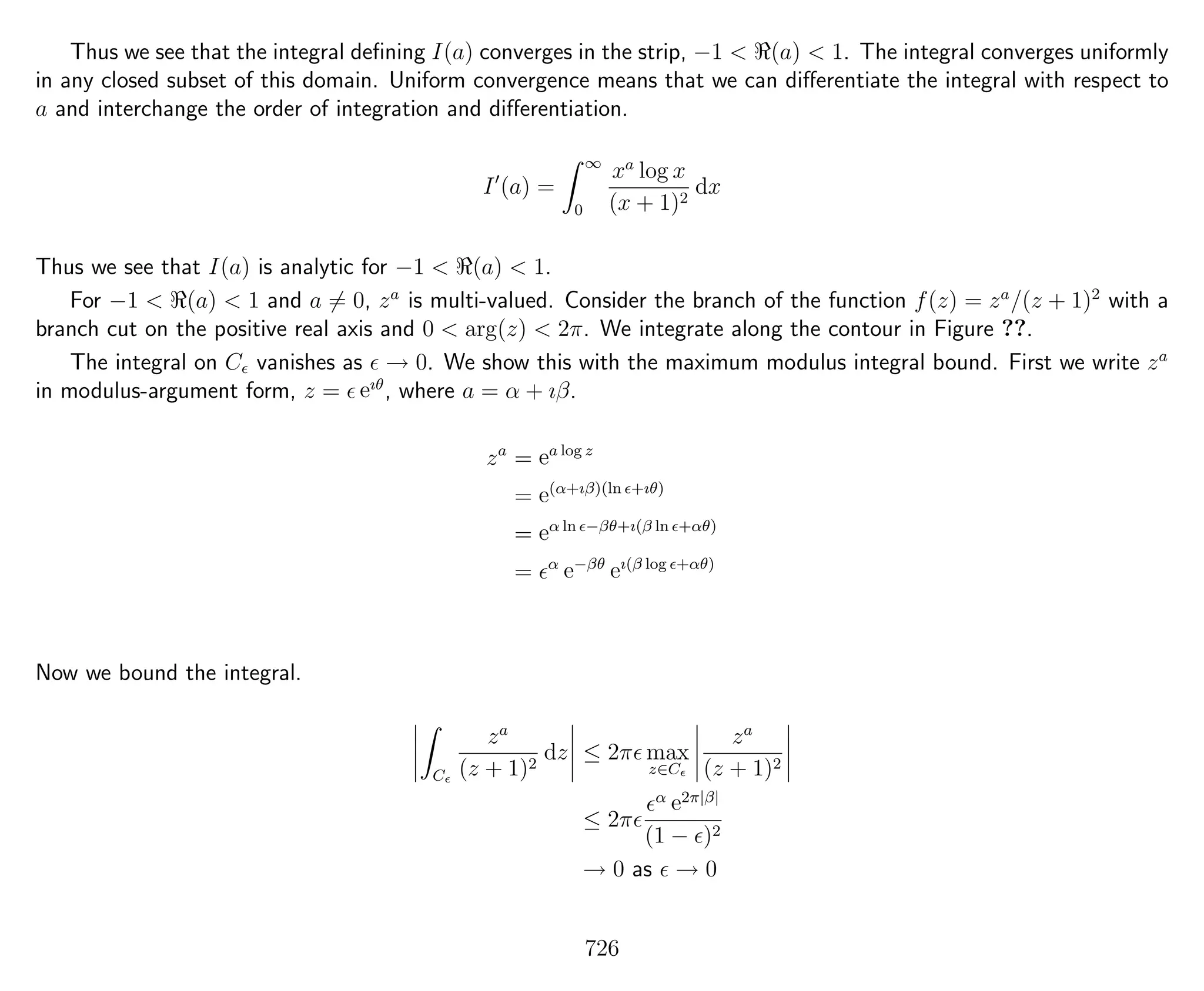 Thus we see that the integral deﬁning I(a) converges in the strip, −1 < (a) < 1. The integral converges uniformly
in any closed subset of this domain. Uniform convergence means that we can diﬀerentiate the integral with respect to
a and interchange the order of integration and diﬀerentiation.
I (a) =
∞
0
xa
log x
(x + 1)2
dx
Thus we see that I(a) is analytic for −1 < (a) < 1.
For −1 < (a) < 1 and a = 0, za
is multi-valued. Consider the branch of the function f(z) = za
/(z + 1)2
with a
branch cut on the positive real axis and 0 < arg(z) < 2π. We integrate along the contour in Figure ??.
The integral on C vanishes as → 0. We show this with the maximum modulus integral bound. First we write za
in modulus-argument form, z = eıθ
, where a = α + ıβ.
za
= ea log z
= e(α+ıβ)(ln +ıθ)
= eα ln −βθ+ı(β ln +αθ)
= α
e−βθ
eı(β log +αθ)
Now we bound the integral.
C
za
(z + 1)2
dz ≤ 2π max
z∈C
za
(z + 1)2
≤ 2π
α e2π|β|
(1 − )2
→ 0 as → 0
726
 
