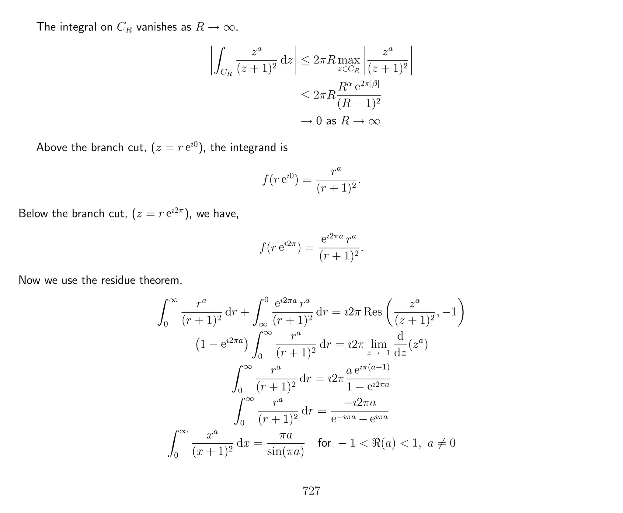The integral on CR vanishes as R → ∞.
CR
za
(z + 1)2
dz ≤ 2πR max
z∈CR
za
(z + 1)2
≤ 2πR
Rα e2π|β|
(R − 1)2
→ 0 as R → ∞
Above the branch cut, (z = r eı0
), the integrand is
f(r eı0
) =
ra
(r + 1)2
.
Below the branch cut, (z = r eı2π
), we have,
f(r eı2π
) =
eı2πa
ra
(r + 1)2
.
Now we use the residue theorem.
∞
0
ra
(r + 1)2
dr +
0
∞
eı2πa
ra
(r + 1)2
dr = ı2π Res
za
(z + 1)2
, −1
1 − eı2πa
∞
0
ra
(r + 1)2
dr = ı2π lim
z→−1
d
dz
(za
)
∞
0
ra
(r + 1)2
dr = ı2π
a eıπ(a−1)
1 − eı2πa
∞
0
ra
(r + 1)2
dr =
−ı2πa
e−ıπa − eıπa
∞
0
xa
(x + 1)2
dx =
πa
sin(πa)
for − 1 < (a) < 1, a = 0
727
 