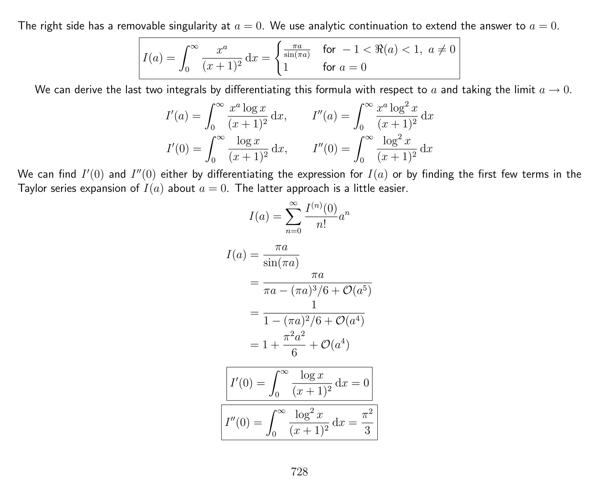 The right side has a removable singularity at a = 0. We use analytic continuation to extend the answer to a = 0.
I(a) =
∞
0
xa
(x + 1)2
dx =
πa
sin(πa)
for − 1 < (a) < 1, a = 0
1 for a = 0
We can derive the last two integrals by diﬀerentiating this formula with respect to a and taking the limit a → 0.
I (a) =
∞
0
xa
log x
(x + 1)2
dx, I (a) =
∞
0
xa
log2
x
(x + 1)2
dx
I (0) =
∞
0
log x
(x + 1)2
dx, I (0) =
∞
0
log2
x
(x + 1)2
dx
We can ﬁnd I (0) and I (0) either by diﬀerentiating the expression for I(a) or by ﬁnding the ﬁrst few terms in the
Taylor series expansion of I(a) about a = 0. The latter approach is a little easier.
I(a) =
∞
n=0
I(n)
(0)
n!
an
I(a) =
πa
sin(πa)
=
πa
πa − (πa)3/6 + O(a5)
=
1
1 − (πa)2/6 + O(a4)
= 1 +
π2
a2
6
+ O(a4
)
I (0) =
∞
0
log x
(x + 1)2
dx = 0
I (0) =
∞
0
log2
x
(x + 1)2
dx =
π2
3
728
 