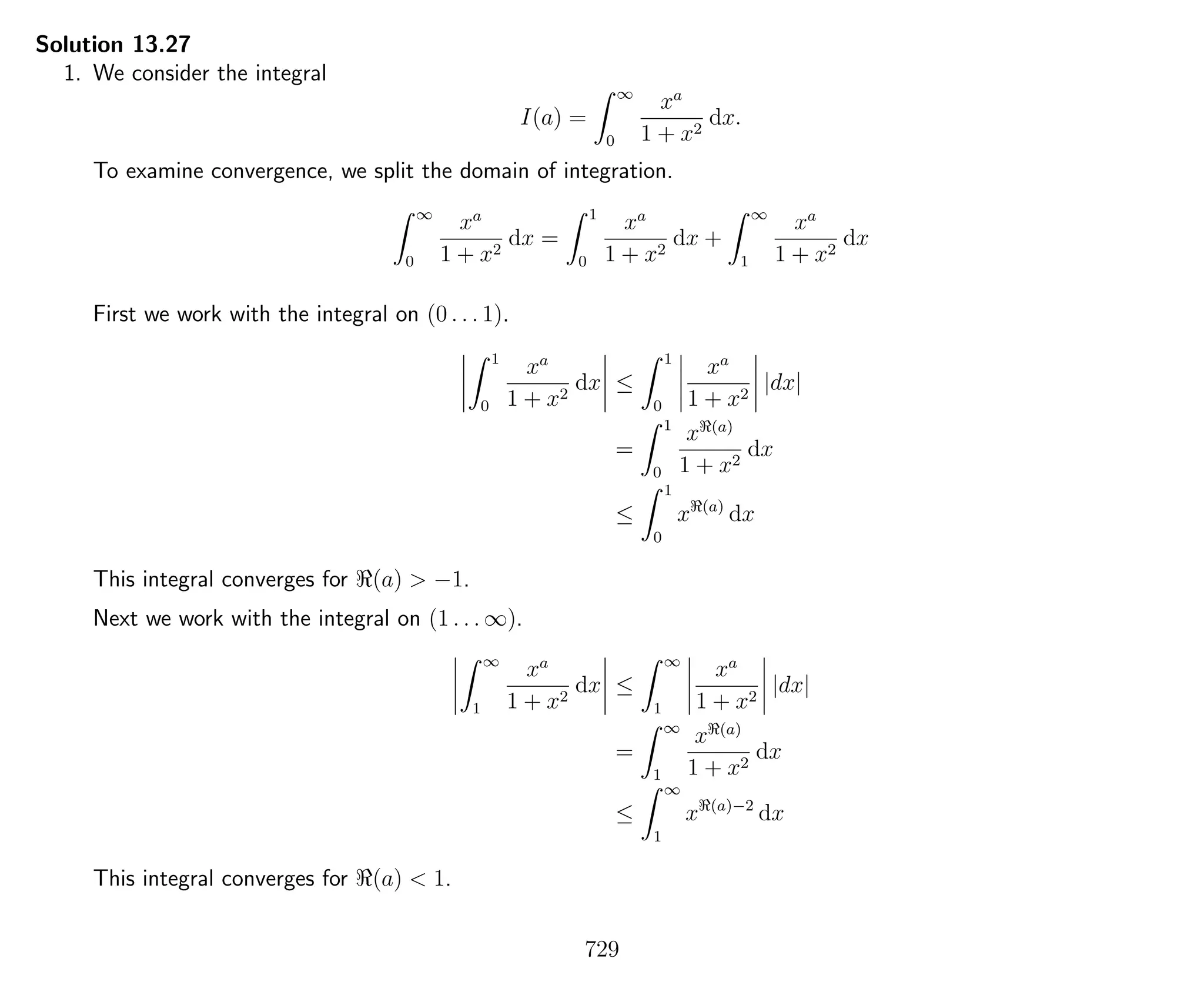 Solution 13.27
1. We consider the integral
I(a) =
∞
0
xa
1 + x2
dx.
To examine convergence, we split the domain of integration.
∞
0
xa
1 + x2
dx =
1
0
xa
1 + x2
dx +
∞
1
xa
1 + x2
dx
First we work with the integral on (0 . . . 1).
1
0
xa
1 + x2
dx ≤
1
0
xa
1 + x2
|dx|
=
1
0
x (a)
1 + x2
dx
≤
1
0
x (a)
dx
This integral converges for (a) > −1.
Next we work with the integral on (1 . . . ∞).
∞
1
xa
1 + x2
dx ≤
∞
1
xa
1 + x2
|dx|
=
∞
1
x (a)
1 + x2
dx
≤
∞
1
x (a)−2
dx
This integral converges for (a) < 1.
729
 