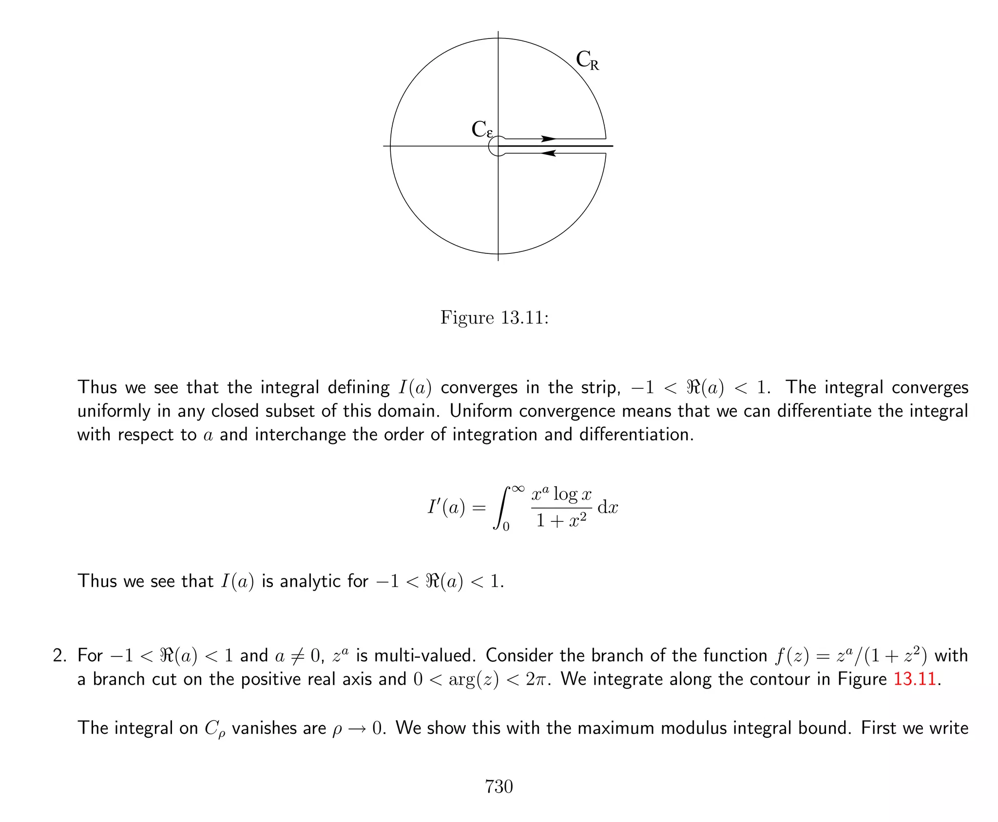 ε
CR
C
Figure 13.11:
Thus we see that the integral deﬁning I(a) converges in the strip, −1 < (a) < 1. The integral converges
uniformly in any closed subset of this domain. Uniform convergence means that we can diﬀerentiate the integral
with respect to a and interchange the order of integration and diﬀerentiation.
I (a) =
∞
0
xa
log x
1 + x2
dx
Thus we see that I(a) is analytic for −1 < (a) < 1.
2. For −1 < (a) < 1 and a = 0, za
is multi-valued. Consider the branch of the function f(z) = za
/(1 + z2
) with
a branch cut on the positive real axis and 0 < arg(z) < 2π. We integrate along the contour in Figure 13.11.
The integral on Cρ vanishes are ρ → 0. We show this with the maximum modulus integral bound. First we write
730
 