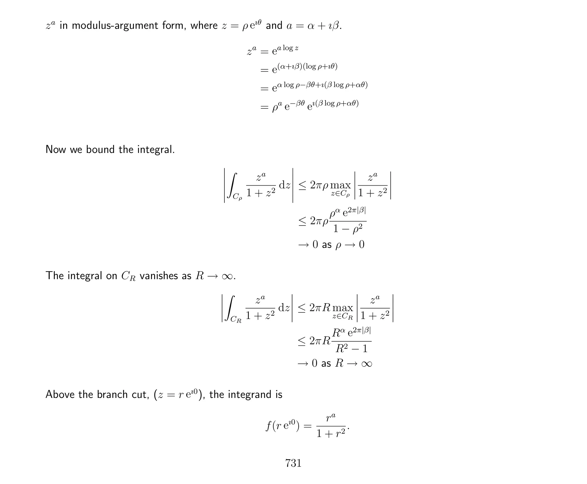 za
in modulus-argument form, where z = ρ eıθ
and a = α + ıβ.
za
= ea log z
= e(α+ıβ)(log ρ+ıθ)
= eα log ρ−βθ+ı(β log ρ+αθ)
= ρa
e−βθ
eı(β log ρ+αθ)
Now we bound the integral.
Cρ
za
1 + z2
dz ≤ 2πρ max
z∈Cρ
za
1 + z2
≤ 2πρ
ρα e2π|β|
1 − ρ2
→ 0 as ρ → 0
The integral on CR vanishes as R → ∞.
CR
za
1 + z2
dz ≤ 2πR max
z∈CR
za
1 + z2
≤ 2πR
Rα e2π|β|
R2 − 1
→ 0 as R → ∞
Above the branch cut, (z = r eı0
), the integrand is
f(r eı0
) =
ra
1 + r2
.
731
 