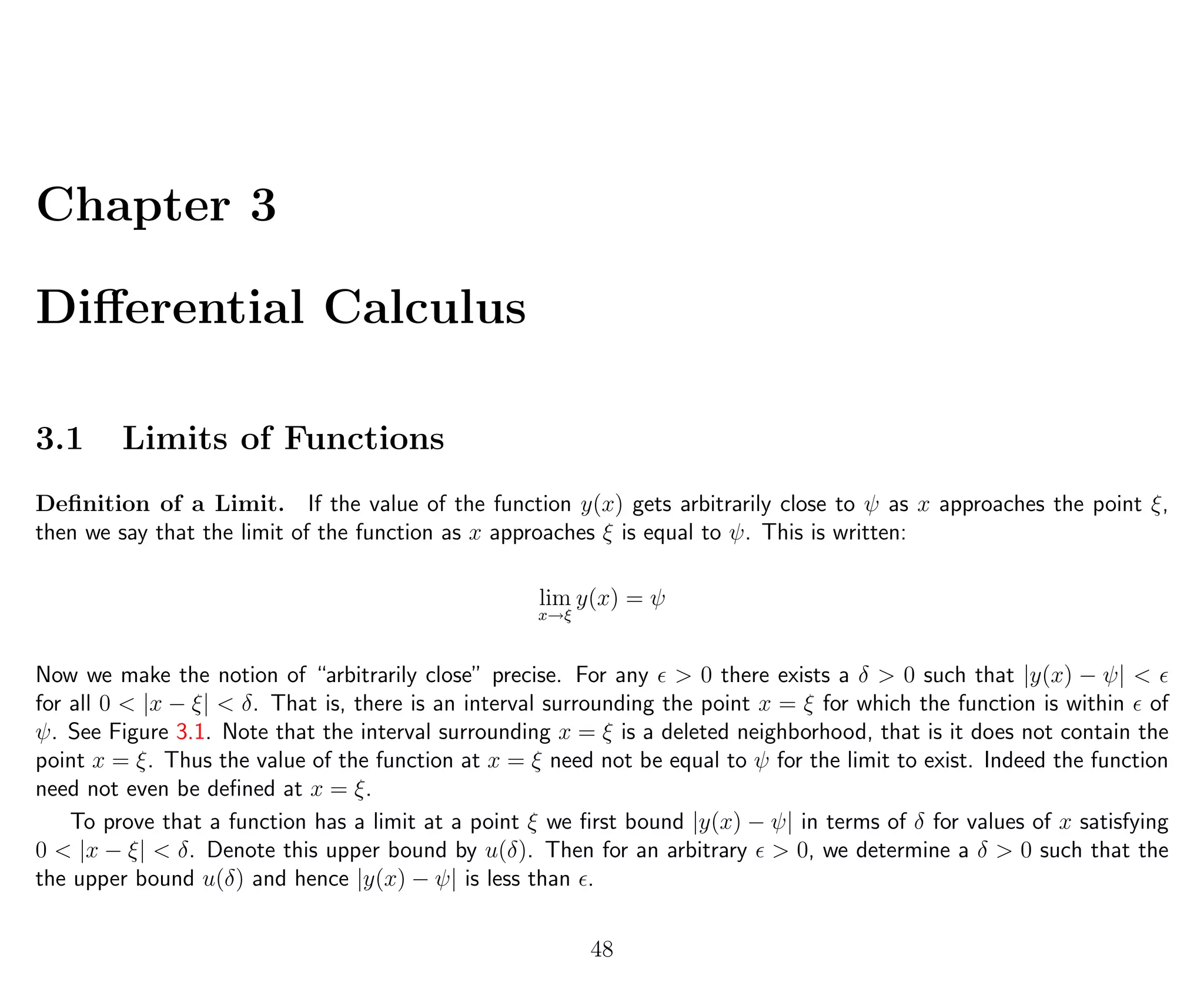 Chapter 3
Diﬀerential Calculus
3.1 Limits of Functions
Deﬁnition of a Limit. If the value of the function y(x) gets arbitrarily close to ψ as x approaches the point ξ,
then we say that the limit of the function as x approaches ξ is equal to ψ. This is written:
lim
x→ξ
y(x) = ψ
Now we make the notion of “arbitrarily close” precise. For any > 0 there exists a δ > 0 such that |y(x) − ψ| <
for all 0 < |x − ξ| < δ. That is, there is an interval surrounding the point x = ξ for which the function is within of
ψ. See Figure 3.1. Note that the interval surrounding x = ξ is a deleted neighborhood, that is it does not contain the
point x = ξ. Thus the value of the function at x = ξ need not be equal to ψ for the limit to exist. Indeed the function
need not even be deﬁned at x = ξ.
To prove that a function has a limit at a point ξ we ﬁrst bound |y(x) − ψ| in terms of δ for values of x satisfying
0 < |x − ξ| < δ. Denote this upper bound by u(δ). Then for an arbitrary > 0, we determine a δ > 0 such that the
the upper bound u(δ) and hence |y(x) − ψ| is less than .
48
 