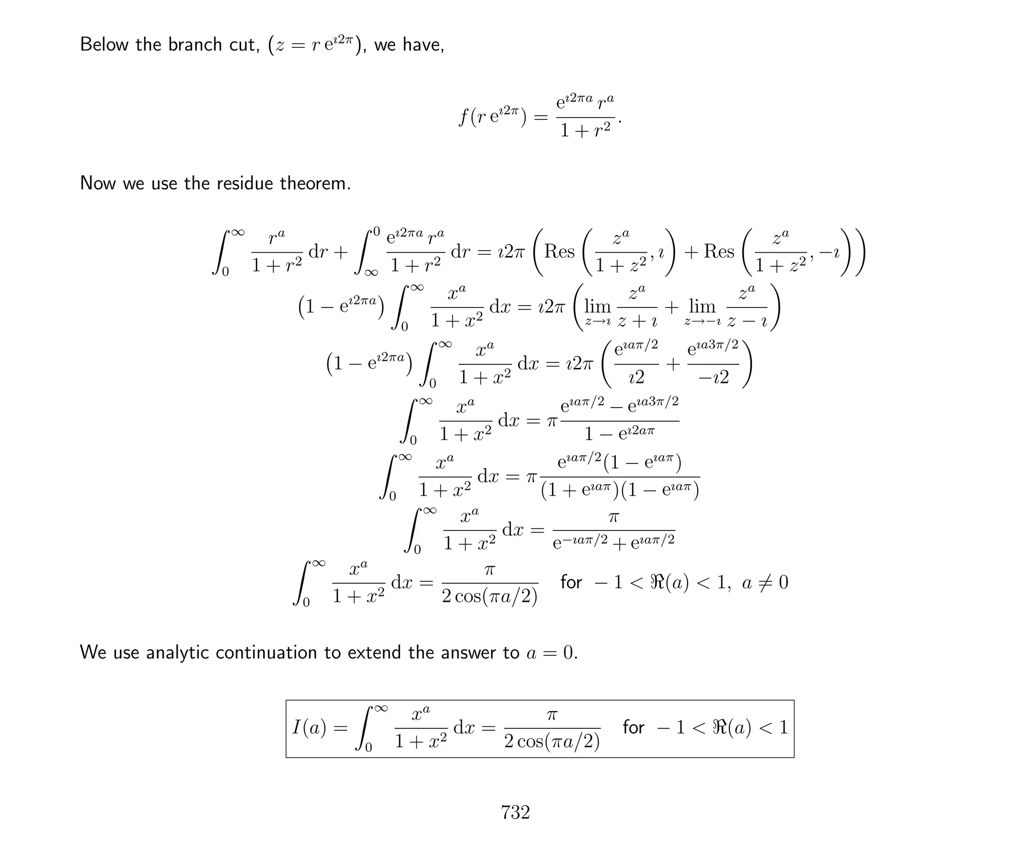 Below the branch cut, (z = r eı2π
), we have,
f(r eı2π
) =
eı2πa
ra
1 + r2
.
Now we use the residue theorem.
∞
0
ra
1 + r2
dr +
0
∞
eı2πa
ra
1 + r2
dr = ı2π Res
za
1 + z2
, ı + Res
za
1 + z2
, −ı
1 − eı2πa
∞
0
xa
1 + x2
dx = ı2π lim
z→ı
za
z + ı
+ lim
z→−ı
za
z − ı
1 − eı2πa
∞
0
xa
1 + x2
dx = ı2π
eıaπ/2
ı2
+
eıa3π/2
−ı2
∞
0
xa
1 + x2
dx = π
eıaπ/2
− eıa3π/2
1 − eı2aπ
∞
0
xa
1 + x2
dx = π
eıaπ/2
(1 − eıaπ
)
(1 + eıaπ)(1 − eıaπ)
∞
0
xa
1 + x2
dx =
π
e−ıaπ/2 + eıaπ/2
∞
0
xa
1 + x2
dx =
π
2 cos(πa/2)
for − 1 < (a) < 1, a = 0
We use analytic continuation to extend the answer to a = 0.
I(a) =
∞
0
xa
1 + x2
dx =
π
2 cos(πa/2)
for − 1 < (a) < 1
732
 