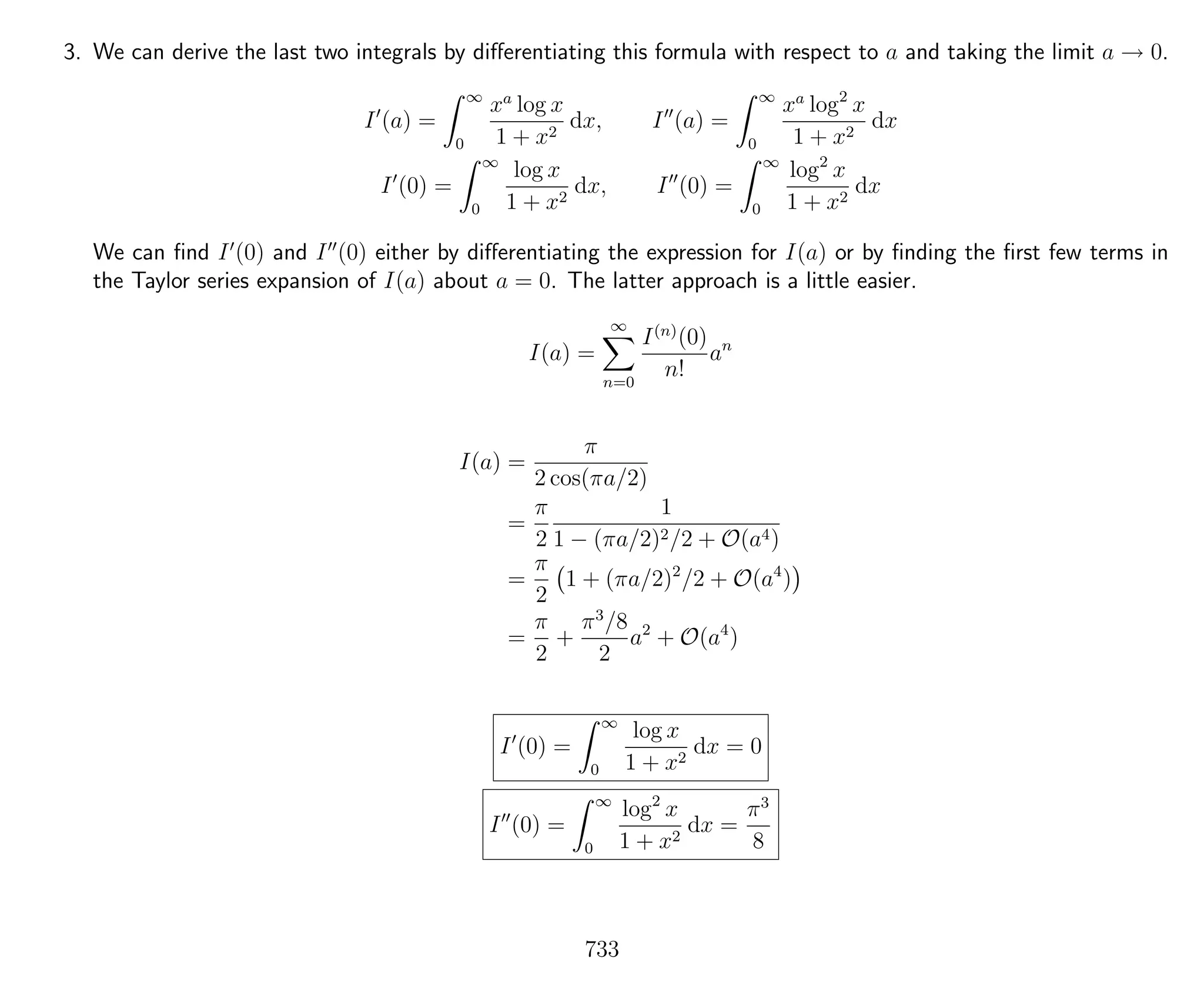 3. We can derive the last two integrals by diﬀerentiating this formula with respect to a and taking the limit a → 0.
I (a) =
∞
0
xa
log x
1 + x2
dx, I (a) =
∞
0
xa
log2
x
1 + x2
dx
I (0) =
∞
0
log x
1 + x2
dx, I (0) =
∞
0
log2
x
1 + x2
dx
We can ﬁnd I (0) and I (0) either by diﬀerentiating the expression for I(a) or by ﬁnding the ﬁrst few terms in
the Taylor series expansion of I(a) about a = 0. The latter approach is a little easier.
I(a) =
∞
n=0
I(n)
(0)
n!
an
I(a) =
π
2 cos(πa/2)
=
π
2
1
1 − (πa/2)2/2 + O(a4)
=
π
2
1 + (πa/2)2
/2 + O(a4
)
=
π
2
+
π3
/8
2
a2
+ O(a4
)
I (0) =
∞
0
log x
1 + x2
dx = 0
I (0) =
∞
0
log2
x
1 + x2
dx =
π3
8
733
 