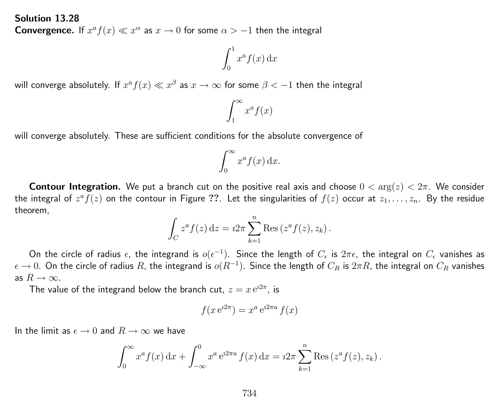 Solution 13.28
Convergence. If xa
f(x) xα
as x → 0 for some α > −1 then the integral
1
0
xa
f(x) dx
will converge absolutely. If xa
f(x) xβ
as x → ∞ for some β < −1 then the integral
∞
1
xa
f(x)
will converge absolutely. These are suﬃcient conditions for the absolute convergence of
∞
0
xa
f(x) dx.
Contour Integration. We put a branch cut on the positive real axis and choose 0 < arg(z) < 2π. We consider
the integral of za
f(z) on the contour in Figure ??. Let the singularities of f(z) occur at z1, . . . , zn. By the residue
theorem,
C
za
f(z) dz = ı2π
n
k=1
Res (za
f(z), zk) .
On the circle of radius , the integrand is o( −1
). Since the length of C is 2π , the integral on C vanishes as
→ 0. On the circle of radius R, the integrand is o(R−1
). Since the length of CR is 2πR, the integral on CR vanishes
as R → ∞.
The value of the integrand below the branch cut, z = x eı2π
, is
f(x eı2π
) = xa
eı2πa
f(x)
In the limit as → 0 and R → ∞ we have
∞
0
xa
f(x) dx +
0
−∞
xa
eı2πa
f(x) dx = ı2π
n
k=1
Res (za
f(z), zk) .
734
 