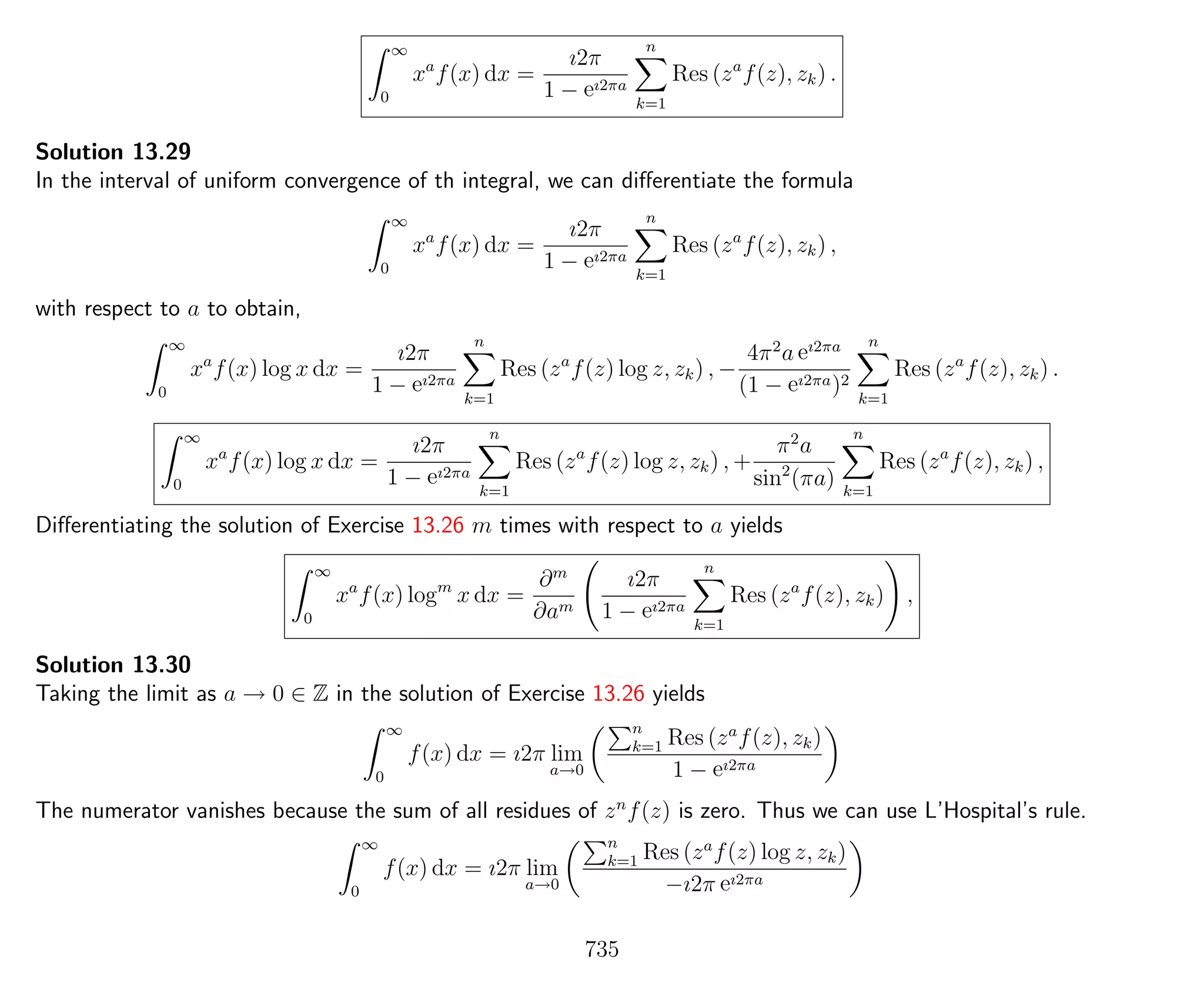 ∞
0
xa
f(x) dx =
ı2π
1 − eı2πa
n
k=1
Res (za
f(z), zk) .
Solution 13.29
In the interval of uniform convergence of th integral, we can diﬀerentiate the formula
∞
0
xa
f(x) dx =
ı2π
1 − eı2πa
n
k=1
Res (za
f(z), zk) ,
with respect to a to obtain,
∞
0
xa
f(x) log x dx =
ı2π
1 − eı2πa
n
k=1
Res (za
f(z) log z, zk) , −
4π2
a eı2πa
(1 − eı2πa)2
n
k=1
Res (za
f(z), zk) .
∞
0
xa
f(x) log x dx =
ı2π
1 − eı2πa
n
k=1
Res (za
f(z) log z, zk) , +
π2
a
sin2
(πa)
n
k=1
Res (za
f(z), zk) ,
Diﬀerentiating the solution of Exercise 13.26 m times with respect to a yields
∞
0
xa
f(x) logm
x dx =
∂m
∂am
ı2π
1 − eı2πa
n
k=1
Res (za
f(z), zk) ,
Solution 13.30
Taking the limit as a → 0 ∈ Z in the solution of Exercise 13.26 yields
∞
0
f(x) dx = ı2π lim
a→0
n
k=1 Res (za
f(z), zk)
1 − eı2πa
The numerator vanishes because the sum of all residues of zn
f(z) is zero. Thus we can use L’Hospital’s rule.
∞
0
f(x) dx = ı2π lim
a→0
n
k=1 Res (za
f(z) log z, zk)
−ı2π eı2πa
735
 