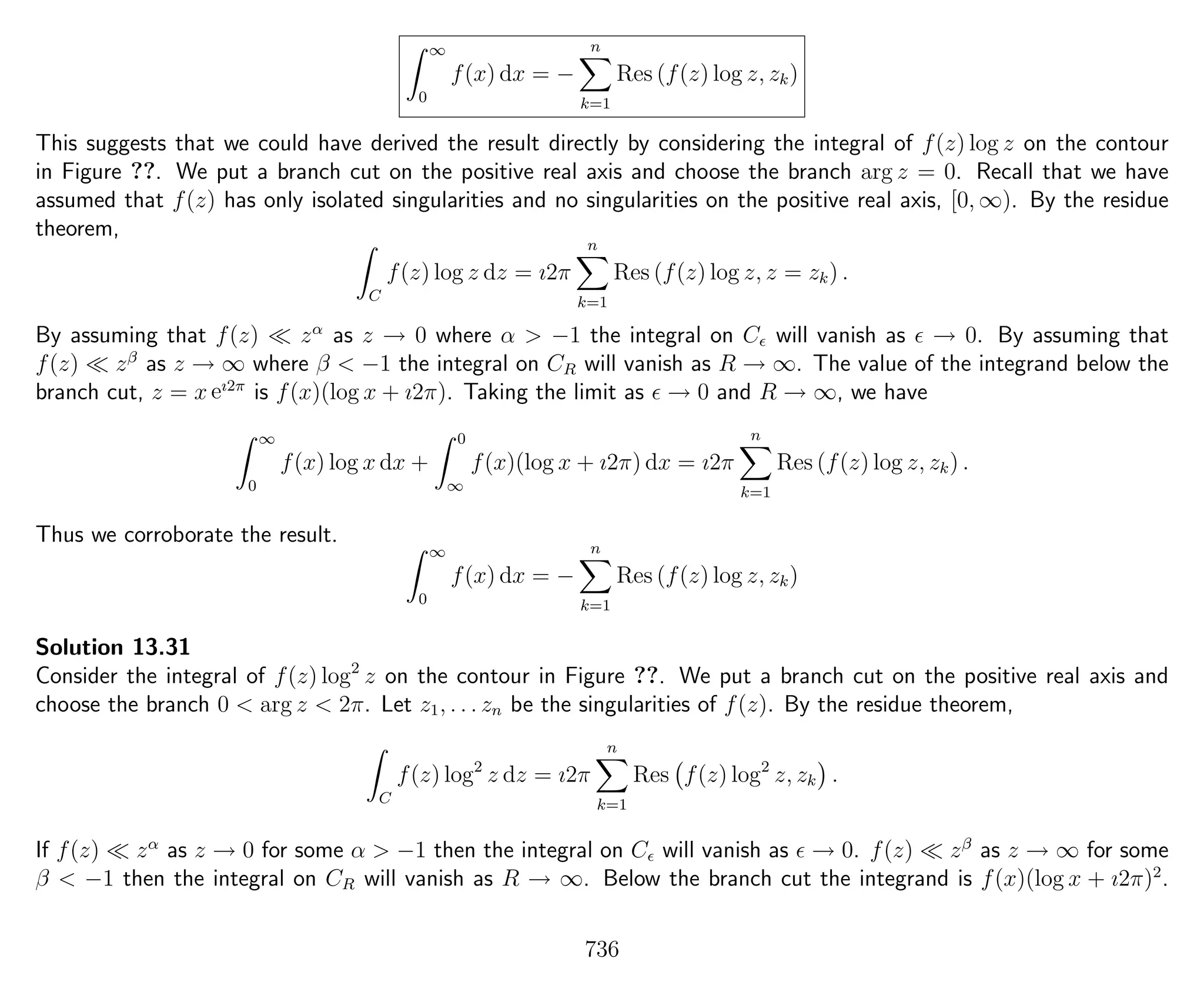∞
0
f(x) dx = −
n
k=1
Res (f(z) log z, zk)
This suggests that we could have derived the result directly by considering the integral of f(z) log z on the contour
in Figure ??. We put a branch cut on the positive real axis and choose the branch arg z = 0. Recall that we have
assumed that f(z) has only isolated singularities and no singularities on the positive real axis, [0, ∞). By the residue
theorem,
C
f(z) log z dz = ı2π
n
k=1
Res (f(z) log z, z = zk) .
By assuming that f(z) zα
as z → 0 where α > −1 the integral on C will vanish as → 0. By assuming that
f(z) zβ
as z → ∞ where β < −1 the integral on CR will vanish as R → ∞. The value of the integrand below the
branch cut, z = x eı2π
is f(x)(log x + ı2π). Taking the limit as → 0 and R → ∞, we have
∞
0
f(x) log x dx +
0
∞
f(x)(log x + ı2π) dx = ı2π
n
k=1
Res (f(z) log z, zk) .
Thus we corroborate the result.
∞
0
f(x) dx = −
n
k=1
Res (f(z) log z, zk)
Solution 13.31
Consider the integral of f(z) log2
z on the contour in Figure ??. We put a branch cut on the positive real axis and
choose the branch 0 < arg z < 2π. Let z1, . . . zn be the singularities of f(z). By the residue theorem,
C
f(z) log2
z dz = ı2π
n
k=1
Res f(z) log2
z, zk .
If f(z) zα
as z → 0 for some α > −1 then the integral on C will vanish as → 0. f(z) zβ
as z → ∞ for some
β < −1 then the integral on CR will vanish as R → ∞. Below the branch cut the integrand is f(x)(log x + ı2π)2
.
736
 