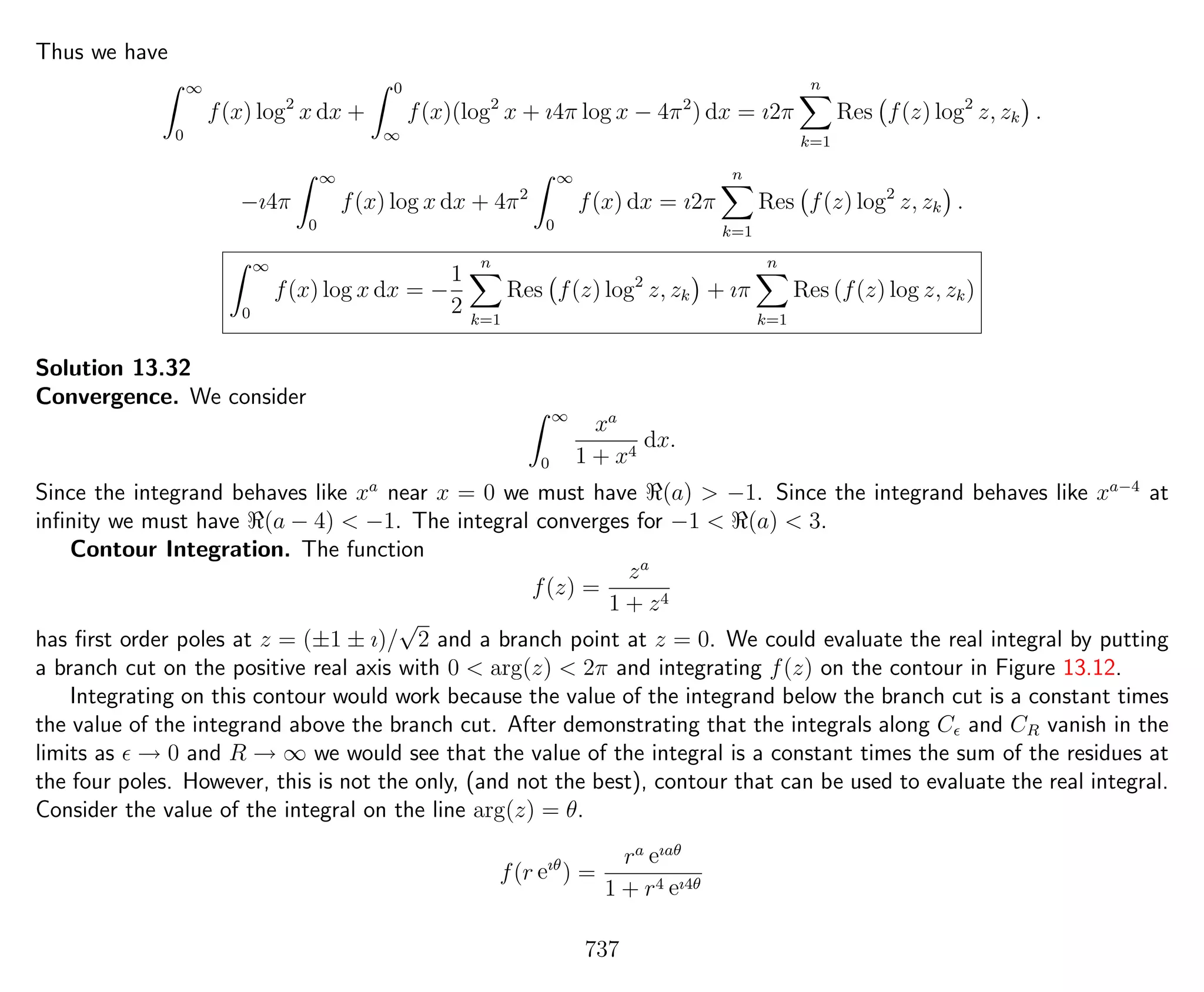 Thus we have
∞
0
f(x) log2
x dx +
0
∞
f(x)(log2
x + ı4π log x − 4π2
) dx = ı2π
n
k=1
Res f(z) log2
z, zk .
−ı4π
∞
0
f(x) log x dx + 4π2
∞
0
f(x) dx = ı2π
n
k=1
Res f(z) log2
z, zk .
∞
0
f(x) log x dx = −
1
2
n
k=1
Res f(z) log2
z, zk + ıπ
n
k=1
Res (f(z) log z, zk)
Solution 13.32
Convergence. We consider
∞
0
xa
1 + x4
dx.
Since the integrand behaves like xa
near x = 0 we must have (a) > −1. Since the integrand behaves like xa−4
at
inﬁnity we must have (a − 4) < −1. The integral converges for −1 < (a) < 3.
Contour Integration. The function
f(z) =
za
1 + z4
has ﬁrst order poles at z = (±1 ± ı)/
√
2 and a branch point at z = 0. We could evaluate the real integral by putting
a branch cut on the positive real axis with 0 < arg(z) < 2π and integrating f(z) on the contour in Figure 13.12.
Integrating on this contour would work because the value of the integrand below the branch cut is a constant times
the value of the integrand above the branch cut. After demonstrating that the integrals along C and CR vanish in the
limits as → 0 and R → ∞ we would see that the value of the integral is a constant times the sum of the residues at
the four poles. However, this is not the only, (and not the best), contour that can be used to evaluate the real integral.
Consider the value of the integral on the line arg(z) = θ.
f(r eıθ
) =
ra eıaθ
1 + r4 eı4θ
737
 