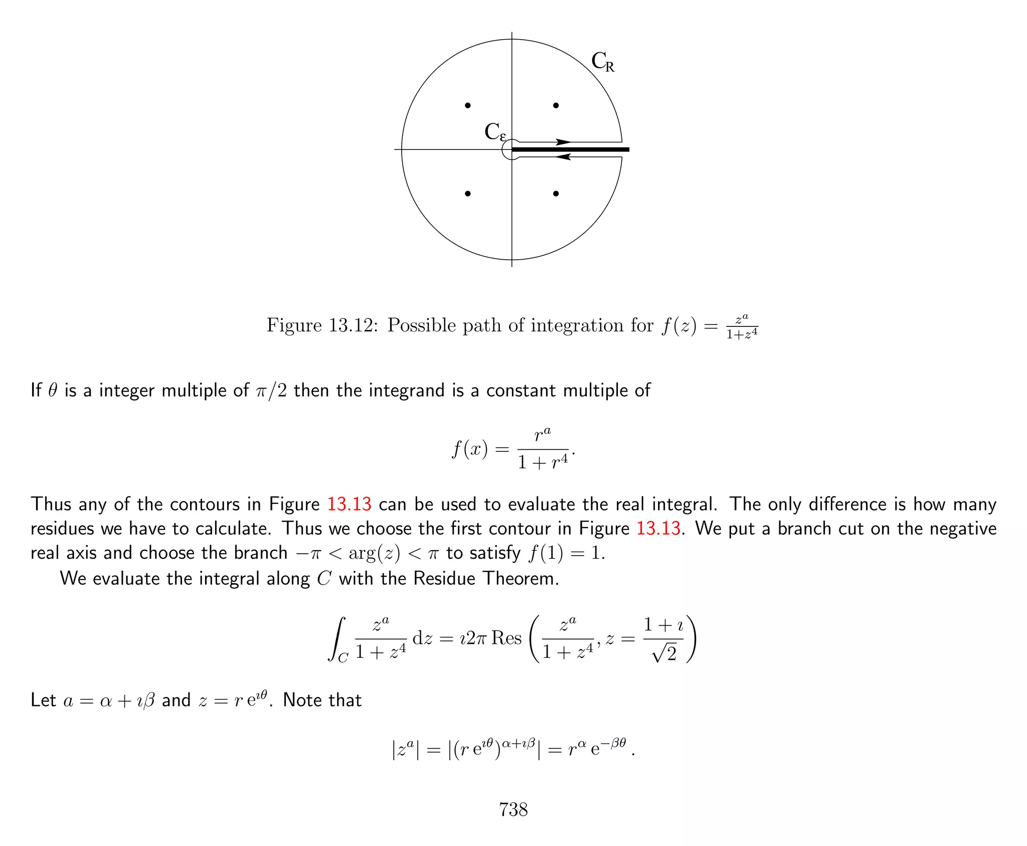 CR
Cε
Figure 13.12: Possible path of integration for f(z) = za
1+z4
If θ is a integer multiple of π/2 then the integrand is a constant multiple of
f(x) =
ra
1 + r4
.
Thus any of the contours in Figure 13.13 can be used to evaluate the real integral. The only diﬀerence is how many
residues we have to calculate. Thus we choose the ﬁrst contour in Figure 13.13. We put a branch cut on the negative
real axis and choose the branch −π < arg(z) < π to satisfy f(1) = 1.
We evaluate the integral along C with the Residue Theorem.
C
za
1 + z4
dz = ı2π Res
za
1 + z4
, z =
1 + ı
√
2
Let a = α + ıβ and z = r eıθ
. Note that
|za
| = |(r eıθ
)α+ıβ
| = rα
e−βθ
.
738
 